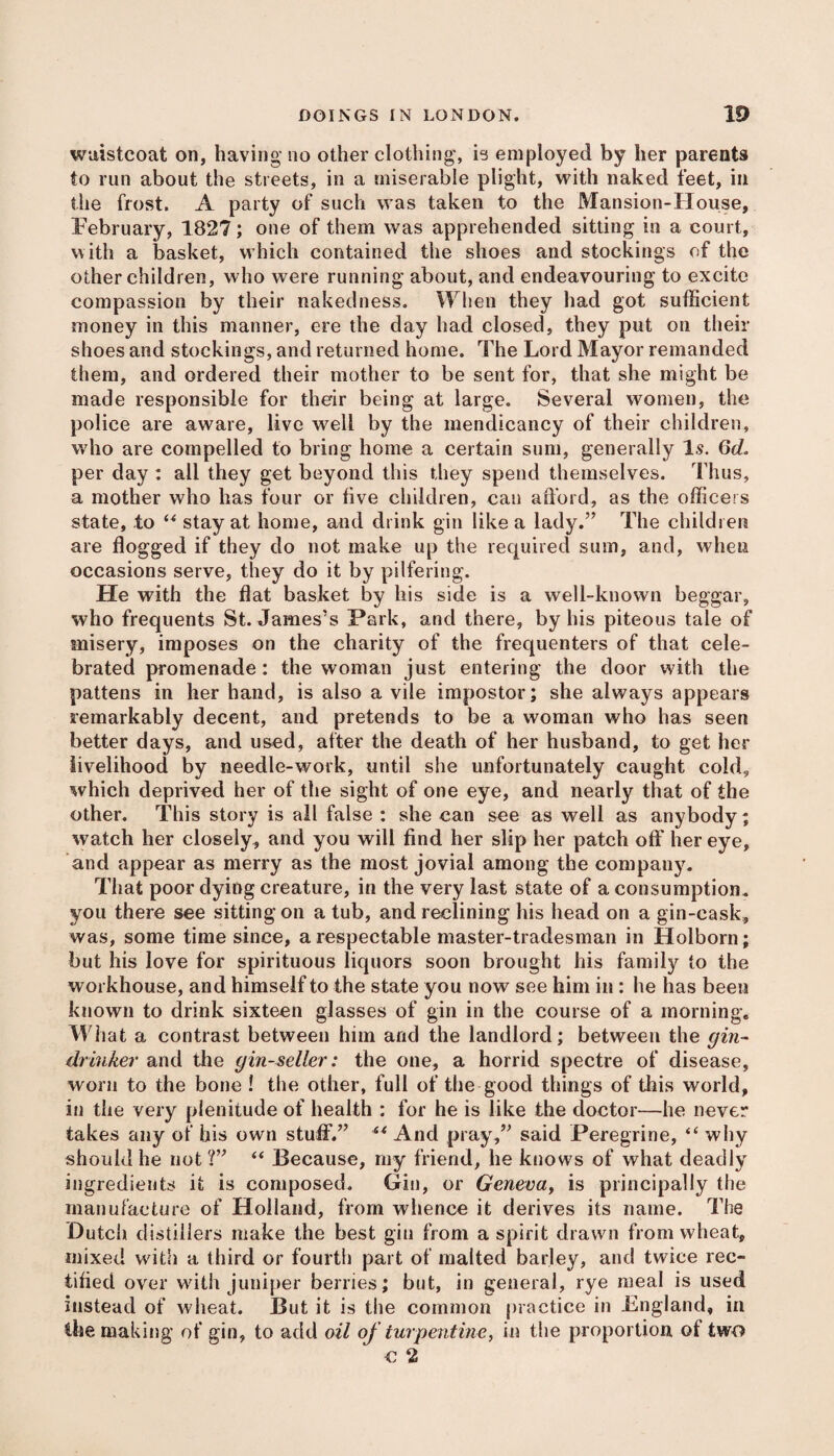 waistcoat on, having no other clothing, is employed by her parents to run about the streets, in a miserable plight, with naked feet, in the frost. A party of such was taken to the Mansion-House, February, 1827; one of them was apprehended sitting in a court, with a basket, which contained the shoes and stockings of the other children, who were running about, and endeavouring to excite compassion by their nakedness. When they had got sufficient money in this manner, ere the day had closed, they put on their shoes and stockings, and returned home. The Lord Mayor remanded them, and ordered their mother to be sent for, that she might be made responsible for their being at large. Several women, the police are aware, live well by the mendicancy of their children, who are compelled to bring home a certain sum, generally 1.9. 6d. per day : all they get beyond this they spend themselves. Thus, a mother who has four or five children, can afford, as the officers state, to “ stay at home, and drink gin like a lady.” The children are flogged if they do not make up the required sum, and, when occasions serve, they do it by pilfering. He with the flat basket by his side is a well-known beggar, who frequents St. James’s Park, and there, by his piteous tale of misery, imposes on the charity of the frequenters of that cele¬ brated promenade : the woman just entering the door with the pattens in her hand, is also a vile impostor; she always appears remarkably decent, and pretends to be a woman who has seen better days, and used, after the death of her husband, to get her livelihood by needle-work, until she unfortunately caught cold, which deprived her of the sight of one eye, and nearly that of the other. This story is all false : she can see as well as anybody; watch her closely, and you will find her slip her patch off her eye, and appear as merry as the most jovial among the company. That poor dying creature, in the very last state of a consumption, you there see sitting on a tub, and reclining his head on a gin-cask, was, some time since, a respectable master-tradesman in Holborn; but his love for spirituous liquors soon brought his family to the workhouse, and himself to the state you now see him in: he has been known to drink sixteen glasses of gin in the course of a morning. What a contrast between him and the landlord; between the gin- drinker and the gin-seller: the one, a horrid spectre of disease, worn to the bone ! the other, full of the good things of this world, in the very plenitude of health : for he is like the doctor—he never takes any of his own stuff.” ** And pray,” said Peregrine, “ why should he not ?” “ Because, my friend, he knows of what deadly ingredients it is composed. Gin, or Geneva, is principally the manufacture of Holland, from whence it derives its name. The Dutch distillers make the best gin from a spirit drawn from wheat, mixed with a third or fourth part of malted barley, and twice rec¬ tified over with juniper berries; but, in general, rye meal is used instead of wheat. But it is the common practice in England, in the making of gin, to add oil of turpentine, in the proportion of two