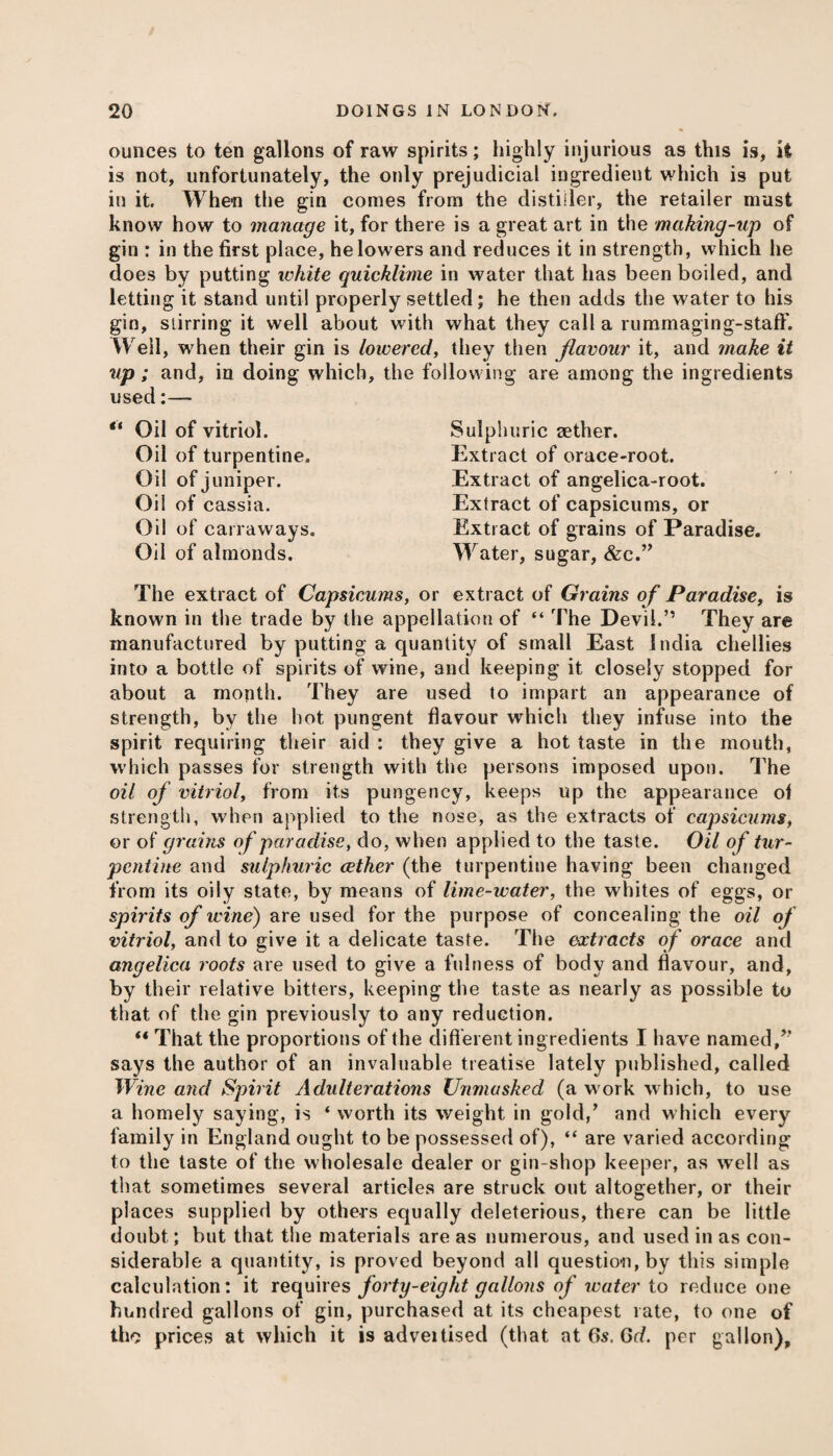 ounces to ten gallons of raw spirits; highly injurious as this is, it is not, unfortunately, the only prejudicial ingredient which is put in it When the gin comes from the distiller, the retailer must know how to manage it, for there is a great art in the making-up of gin : in the first place, he lowers and reduces it in strength, which he does by putting white quicklime in water that has been boiled, and letting it stand until properly settled; he then adds the water to his gin, stirring it well about with what they call a rummaging-staff. Well, when their gin is lowered, they then flavour it, and make it up; and, in doing which, the following are among the ingredients used:— “ Oil of vitriol. Oil of turpentine. Oil of juniper. Oil of cassia. Oil of carraways. Oil of almonds. Sulphuric aether. Extract of orace-root. Extract of angelica-root. Extract of capsicums, or Extract of grains of Paradise. Water, sugar, &c.” The extract of Capsicums, or extract of Grains of Paradise, is known in the trade by the appellation of “ The Devil.” They are manufactured by putting a quantity of small East India chellies into a bottle of spirits of wine, and keeping it closely stopped for about a month. They are used to impart an appearance of strength, by the hot pungent flavour which they infuse into the spirit requiring their aid : they give a hot taste in the mouth, which passes for strength with the persons imposed upon. The oil of vitriol, from its pungency, keeps up the appearance of strength, when applied to the nose, as the extracts of capsicums, or of grains of paradise, do, when applied to the taste. Oil of tur¬ pentine and sulphuric aether (the turpentine having been changed from its oily state, by means of lime-water, the whites of eggs, or spirits of wine) are used for the purpose of concealing the oil of vitriol, and to give it a delicate taste. The extracts of orace and angelica roots are used to give a fulness of body and flavour, and, by their relative bitters, keeping the taste as nearly as possible to that of the gin previously to any reduction. That the proportions of the different ingredients I have named,” says the author of an invaluable treatise lately published, called Wine and Spirit Adulterations Unmasked (a work which, to use a homely saying, is ‘ worth its weight in gold,’ and which every family in England ought to be possessed of), “ are varied according to the taste of the wholesale dealer or gin-shop keeper, as well as that sometimes several articles are struck out altogether, or their places supplied by others equally deleterious, there can be little doubt; but that the materials are as numerous, and used in as con¬ siderable a quantity, is proved beyond all question, by this simple calculation: it requires forty-eight gallons of water to reduce one hundred gallons of gin, purchased at its cheapest rate, to one of the prices at which it is adveitised (that at 6s. Gd. per gallon),