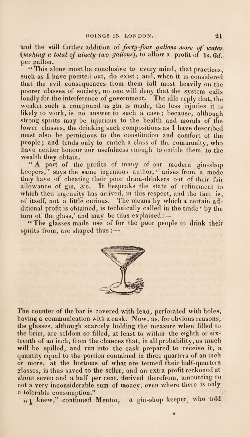 and the still further addition of forty-four gallons more of water (making a total of ninety-two gallons), to allow a profit of Is. 6d. per gallon. ‘‘This alone must be conclusive to every mind, that practices, such as I have pointed out, do exist; and, when it is considered that the evil consequences from them fall most heavily on the poorer classes of society, no one will deny that the system calls loudly for the interference of government. The idle reply that, the weaker such a compound as gin is made, the less injuries it is likely to work, is no answer to such a case; because, although strong spirits may be injurious to the health and morals of the lower classes, the drinking such compositions as I have described must also be pernicious to the constitution and comfort of the people; and tends only to enrich a class of the community, who have neither honour nor usefulness enough to entitle them to the wealth they obtain. “ A part of the profits of many of our modern gin-slrop keepers,’’ says the same ingenious author, “ arises from a mode they have of cheating their poor dram-drinkers out of their fair allowance of gin, &c. It bespeaks the state of refinement to which their ingenuity has arrived, in this respect, and the fact is, of itself, not a little curious. The means by which a certain ad¬ ditional profit is obtained, is technically called in the trade ‘ by the turn of the glass,’ and may be thus explained:— ** The glasses made use of for the poor people to drink their spirits from, are shaped thus :— The counter of the bar is covered with lead, perforated with holes, having a communication #ith a cask. Now, as, for obvious reasons, the glasses, although scarcely holding the measure when filled to the brim, are seldom so filled, at least to within the eighth or six¬ teenth of an inch, from the chances that, in all probability, as much will be spilled, and run into the cask prepared to receive it, a quantity equal to the portion contained in three quarters of an inch or more, at the bottoms of what are termed their half-quartern glasses, is thus saved to the seller, and an extra profit reckoned at about seven and a half per cent, derived therefrom, amounting to not a very inconsiderable sum of money, even where there is only a tolerable consumption,” «* l knew,” continued Mentoi, a gin-shop keeper who told