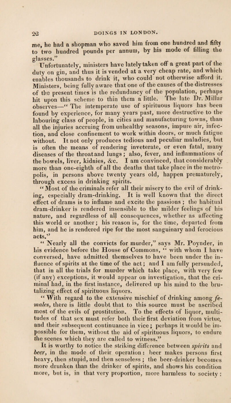 me, he had a shopman who saved him from one hundred and fifty to two hundred pounds per annum, by his mode of filling the glasses.’’ Unfortunately, ministers have lately taken off a great part of the duty on gin, and thus it is vended at a very cheap rate, and which enables thousands to drink it, who could not otherwise afford it. Ministers, being fully aware that one of the causes of the distresses of the present times is the redundancy of the population, perhaps hit upon this scheme to thin them a little. The late Dr. Miliar observes—“ The intemperate use of spirituous liquors has been found by experience, for many years past, more destructive to the labouring class of people, in cities and manufacturing towns, than all the injuries accruing from unhealthy seasons, impure air, infec¬ tion, and close confinement to work within doors, or much fatigue without. It not only produces tedious and peculiar maladies, but is often the means of rendering inveterate, or even fatal, many diseases of the throatand lungs; also, fever, and inflammations of the bowels, liver, kidnies, &c. I am convinced, that considerably more than one-eighth of all the deaths that take place in the metro ¬ polis, in persons above twenty years old, happen prematurely, through excess in drinking spirits. “Most of the criminals refer all their misery to the evil of drink¬ ing, especially dram-drinking. It is well knowTn that the direct effect of drams is to inflame and excite the passions ; the habitual dram-drinker is rendered insensible to the milder feelings of his nature, and regardless of all consequences, whether as affecting this world or another; his reason is, for the time, departed from him, and he is rendered ripe for the most sanguinary and ferocious acts.” “ Nearly all the convicts for murder,” says Mr. Poynder, in his evidence before the House of Commons, “ with whom I have conversed, have admitted themselves to have been under the in¬ fluence of spirits at the time of the act; and I am fully persuaded, that in all the trials for murder which take place, with very few (if any) exceptions, it would appear on investigation, that the cri¬ minal had, in the first instance, delivered up his mind to the bru¬ talizing effect of spirituous liquors. “ With regard to the extensive mischief of drinking among fe¬ males, there is little doubt that to this source must be ascribed most of the evils of prostitution. To the effects of liquor, multi¬ tudes of that sex must refer both their first deviation from virtue, and their subsequent continuance in vice; perhaps it would be im¬ possible for them, without the aid of spirituous liquors, to endure the scenes which they are called to witness.” It is worthy to notice the striking difference between spirits and beei'i in the mode of their operation : beer makes persons first heavy, then stupid, and then senseless ; the beer-drinker becomes more drunken than the drinker of spirits, and shows his condition more, but is, in that very proportion, more harmless to society ;