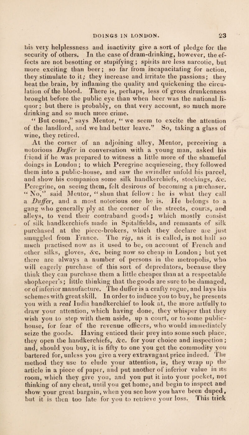 liis very helplessness and inactivity give a sort of pledge for the security of others. In the case of drain-drinking, however, the ef¬ fects are not besotting or stupifying; spiiits are less narcotic, but more exciting than beer; so far from incapacitating for action, they stimulate to it; they increase and irritate the passions; they heat the brain, by inflaming the quality and quickening the circu¬ lation of the blood. There is, perhaps, less of gross drunkenness brought before the public eye than when beer was the national li¬ quor; but there is probably, on that very account, so much more drinking and so much more crime. “ But come,” says Mentor, “ we seem to excite the attention of the landlord, and we had better leave.” So, taking a glass of wine, they retired. At the corner of an adjoining alley, Mentor, perceiving a notorious Duffer in conversation with a young man, asked his friend if he was prepared to witness a little more of the shameful doings in London ; to which Peregrine acquiescing, they followed them into a public-house, and saw the swindler unfold his parcel, and show his companion some silk handkerchiefs, stockings, &c. Peregrine, on seeing them, felt desirous of becoming a purchaser. u No,” said Mentor, “ shun that fellow: he is what they call a Duffer, and a most notorious one lie is. He belongs to a gang who generally ply at the corner of the streets, courts, and alleys, to vend their contraband goods; which mostly consist of silk handkerchiefs made in Spitalfields, and remnants of silk purchased at the piece-brokers, which they declare aie just smuggled from France. The rig, as it is called, is not half so much practised now as it used to be, on account of French and other silks, gloves, Ac. being now so cheap in London; but yet there are always a number of persons in the metropolis, who will eagerly purchase of this sort of depredators, because they think they can purchase them a little cheaper than at a respectable shopkeeper’s; little thinking that the goods are sure to be damaged, or of inferior manufacture. The duffer is a crafty rogue, and lays his schemes with great skill. In order to induce you to buy, he presents you with a real India handkerchief to look at, the more artfully to draw your attention, which having done, they whisper that they wish you to step with them aside, up a court, or to some public- house, for fear of the revenue officers, who would immediately seize the goods. Having enticed their prey into some such place, they open the handkerchiefs, &c. for your choice and inspection ; and, should you buy, it is fifty to one you get the commodity you bartered for, unless you give a very extravagant price indeed. The method they use to elude your attention, is, they wrap up the article in a piece of paper, and put another of inferior value in its room, which they give you, and you put it into your pocket, not thinking of any cheat, unlil you get home, and begin to inspect and show your great bargain, when you see how you have been duped, but it is then too late for you to retrieve your loss. This trick