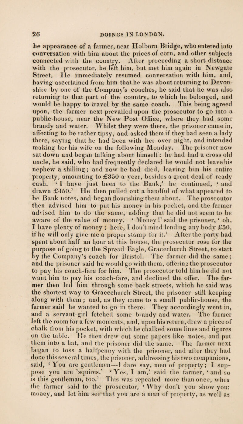 be appearance of a farmer, near Holborn Bridge, who entered iuto conversation with him about the prices of corn, and other subjects connected with the country. After proceeding a short distance with the prosecutor, he left him, but met him again iu Newgate Street. He immediately resumed conversation with him, and, having ascertained from him that he was about returning to Devon¬ shire by one of the Company’s coaches, he said that he was also returning to that part of the country, to which he belonged, and would be happy to travel by the same coach. This being agreed upon, the farmer next prevailed upon the prosecutor to go into a public house, near the New Post Office, where they had some brandy and water. Whilst they were there, the prisoner came in, affecting to be rather tipsy, and asked them if they had seen a lady there, saying that he had been with her over night, and intended making her his wife on the following Monday. The prisoner now sat down and began talking about himself: he had had a cross old uncle, he said, who had frequently declared he would not leave his nephew a shilling; and now he had died, leaving him his entire property, amounting to £350 a year, besides a great deal of ready cash. 4 l have just been to the Bank/ he continued, 4 and drawn £450/ He then pulled out a handful of what appeared to be Bank notes, and began flourishing them about. The prosecutor then advised him to put his money in his pocket, and the farmer advised him to do the same, adding that he did not seem to be aware of the value of money. 4 Money !’ said the prisoner, 4 oh, I have plenty of money ; here, I don’t mind lending any body £50, if he will only give me a proper stamp for it/ After the party had spent about half an hour at this house, the prosecutor rose for the purpose of going to the Spread Eagle, Gracechurch Street, to start by the Company’s coach for Bristol. The farmer did the same; and the prisoner said he would go with them, offering the prosecutor to pay his coach-fare for him. The prosecutor told him he did not want him to pay his coach-fare, and declined the offer. The far¬ mer then led him through some back streets, which he said wras the shortest way to Gracechurch Street, the prisoner still keeping along with them ; and, as they came to a small public-house, the farmer said he wanted to go in there. They accordingly went in, and a servant-girl fetched some brandy and water. The farmer left the room for a few moments, and, upon his return, drew a piece of chalk from his pocket, with which he chalked some lines and figures on the table. He then drew out some papers like notes, and put them into a hat, and the prisoner did the same. The farmer next began to toss a halfpenny with the prisoner, and after they had done this sev eral times, the prisoner, addressing his two companions, said, 4 You are gentlemen—L dare say, men of property; 1 sup¬ pose you are ’squires.’ 4 Yes, 1 am,’ said the farmer, ‘and so is this gentleman, too.’ This was repeated more than once, whetr the farmer said to the prosecutor. 4 Why don’t you show you: money, and let him see-that you are a man of property, as we'l as