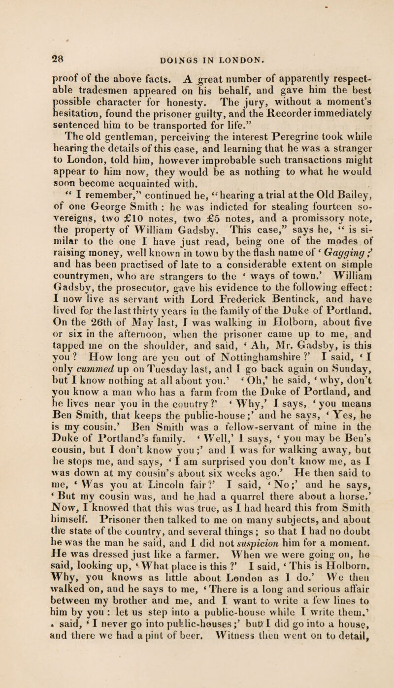 proof of the above facts. A great number of apparently respect¬ able tradesmen appeared on his behalf, and gave him the best possible character for honesty. The jury, without a moment’s hesitation, found the prisoner guilty, and the Recorder immediately sentenced him to be transported for life.” The old gentleman, perceiving the interest Peregrine took while hearing the details of this case, and learning that he was a stranger to London, told him, however improbable such transactions might appear to him now, they would be as nothing to what he would soon become acquainted with. “ I remember,” continued he, “ hearing atrial at the Old Bailey, of one George Smith : he was indicted for stealing fourteen so¬ vereigns, two £10 notes, two £5 notes, and a promissory note, the property of William Gadsby. This case,” says he, “ is si¬ milar to the one I have just read, being one of the modes of raising money, well known in town by the flash name of ‘ Gagging f and has been practised of late to a considerable extent on simple countrymen, who are strangers to the ‘ ways of town.’ William Gadsby, the prosecutor, gave his evidence to the following effect: I now live as servant with Lord Frederick Bentinck, and have lived for the last thirty years in the family of the Duke of Portland. On the 26th of May last, I was walking in Holborn, about five or six in the afternoon, when the prisoner came up to me, and tapped me on the shoulder, and said, ‘ Ah, Mr. Gadsby, is this you ? How long are you out of Nottinghamshire ?’ I said, ‘1 only cummed up on Tuesday last, and I go back again on Sunday, but I know nothing at all about you.’ ‘ Oh,’ he said, 4 why, don’t you know a man who has a farm from the Duke of Portland, and lie lives near you in the country?’ ‘ Why,’ I says, ‘ you means Ben Smith, that keeps the public-house;’ and he says, ‘ Yes, he is my cousin.’ Ben Smith was 3 fellow-servant of mine in the Duke of Portland’s family. ‘ Well,’ I says, * you may be Ben’s cousin, but I don’t know you ;’ and I was for walking away, but he stops me, and says, ‘ I am surprised you don’t know me, as I was down at my cousin’s about six weeks ago.’ He then said to me, * Was you at Lincoln fair?’ I said, ‘No;’ and he says, ‘ But my cousin was, and he had a quarrel there about a horse.’ Now, I knowed that this was true, as I had heard this from Smith himself. Prisoner then talked to me on many subjects, and about the state of the country, and several things ; so that I had no doubt he was the man he said, and I did not suspicion him for a moment. He was dressed just like a farmer. When we were going on, he said, looking up, ‘ What place is this V I said, ‘ This is Holborn. Why, you knows as little about London as 1 do.’ We then walked on, and he says to me, ‘There is a long and serious affair between my brother and me, and I want to write a few lines to him by you : let us step into a public-house while I write them.1 • said, ‘ I never go into public-houses;’ butt I did go into a house, and there we had a pint of beer. Witness then went on to detail,