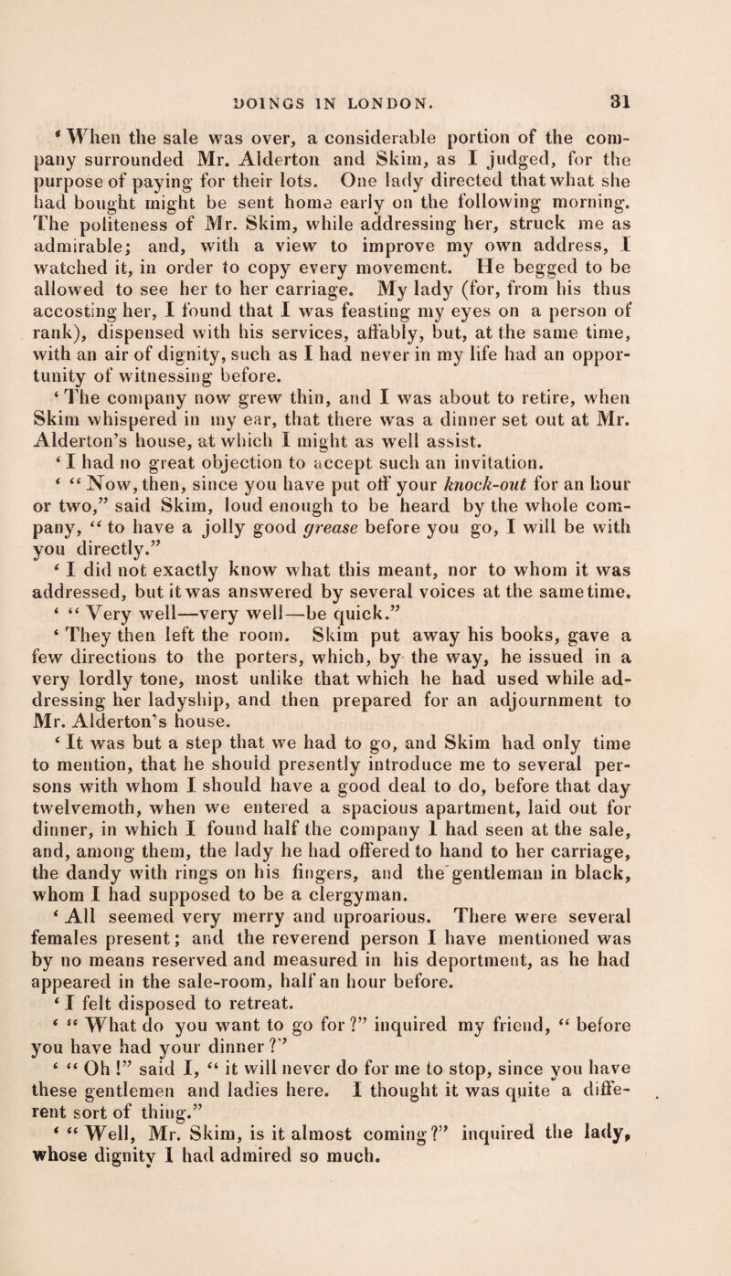 * W hen the sale was over, a considerable portion of the com¬ pany surrounded Mr. Aiderton and Skim, as I judged, for the purpose of paying for their lots. One lady directed that what she had bought might be sent home early on the following morning. The politeness of Mr. Skim, while addressing her, struck me as admirable; and, with a view to improve my own address, I watched it, in order to copy every movement. He begged to be allowed to see her to her carriage. My lady (for, from his thus accosting her, I found that I was feasting my eyes on a person of rank), dispensed with his services, affably, but, at the same time, with an air of dignity, such as I had never in my life had an oppor¬ tunity of witnessing before. ‘The company now grew thin, and I was about to retire, when Skim whispered in my ear, that there was a dinner set out at Mr. Alderton’s house, at which I might as well assist. ‘ I had no great objection to accept such an invitation. ‘ “ Now, then, since you have put off' your knock-out for an hour or two,” said Skim, loud enough to be heard by the whole com¬ pany, “ to have a jolly good grease before you go, I will be with you directly.” * I did not exactly know what this meant, nor to whom it was addressed, but it was answered by several voices at the same time. ‘ “ Very well—very well—be quick.” ‘ They then left the room. Skim put away his books, gave a few directions to the porters, which, by the way, he issued in a very lordly tone, most unlike that which he had used while ad¬ dressing her ladyship, and then prepared for an adjournment to Mr. Alderton’s house. ‘It was but a step that we had to go, and Skim had only time to mention, that he should presently introduce me to several per¬ sons with whom I should have a good deal to do, before that day twelvemoth, when we entered a spacious apartment, laid out for dinner, in which I found half the company 1 had seen at the sale, and, among them, the lady he had offered to hand to her carriage, the dandy with rings on his fingers, and the gentleman in black, whom I had supposed to be a clergyman. ‘ All seemed very merry and uproarious. There were several females present; and the reverend person I have mentioned was by no means reserved and measured in his deportment, as he had appeared in the sale-room , half an hour before. ‘ I felt disposed to retreat. < a \y[iat <J0 y0U Want to go for?” inquired my friend, “ before you have had your dinner ?” ‘ “ Oh !” said I, “ it will never do for me to stop, since you have these gentlemen and ladies here. I thought it was quite a diffe¬ rent sort of thing.” * “Well, Mr. Skim, is it almost coming?” inquired the lady, whose dignity I had admired so much.