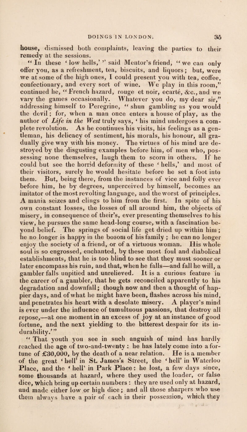 house, dismissed both complaints, leaving the parties to their remedy at the sessions. “ In these ‘ low hells,’ ’’ said Mentor’s friend, “ we can only offer you, as a refreshment, tea, biscuits, and liquors; but, were we at some of the high ones, I could present you with tea, coffee, confectionary, and every sort of wine. We play in this room,” continued he, “French hazard, rouge et noir, ecarte, &c., and we vary the games occasionally. Whatever you do, my dear sir,” addressing himself to Peregrine, “ shun gambling as you would the devil; for, when a man once enters a house of play, as the author of Life in the West truly says, ‘ his mind undergoes a com¬ plete revolution. As he continues his visits, his feelings as a gen¬ tleman, his delicacy of sentiment, his morals, his honour, all gra¬ dually give way with his money. The virtues of his mind are de¬ stroyed by the disgusting examples before him, of men who, pos¬ sessing none themselves, laugh them to scorn in others. If he could but see the horrid deformity of these ‘ hells,’ and most of their visitors, surely he would hesitate before he set a foot into them. But, being there, from the instances of vice and folly ever before him, he by degrees, unperceived by himself, becomes an imitator of the most revolting language, and the worst of principles. A mania seizes and clings to him from the first. In spite of his own constant losses, the losses of all around him, the objects of misery, in consequence of their’s, ever presenting themselves to his view, he pursues the same head-long course, with a fascination be¬ yond belief. The springs of social life get dried up within him; he no longer is happy in the bosom of his family ; he can no longer enjoy the society of a friend, or of a virtuous w oman. His whole soul is so engrossed, enchanted, by these most foul and diabolical establishments, that he is too blind to see that they must sooner or later encompass his ruin, and that, when he falls—and fall he will, a gambler falls unpitied and unrelieved. It is a curious feature in the career of a gambler, that he gets reconciled apparently to his degradation and downfall; though now and then a thought of hap¬ pier days, and of what he might have been, flashes across his mind, and penetrates his heart with a desolate misery. A player’s mind is ever under the influence of tumultuous passions, that destroy all repose,—at one moment in an excess of joy at an instance of good fortune, and the next yielding to the bitterest despair for its in- durability/” “ That youth you see in such anguish of mind has hardly reached the age of two-and-twenty : he has lately come into a for¬ tune of £30,000, by the death of a near relation. He is a member of the great ‘ hell’ in St James’s Street, the 4 hell’in Waterloo Place, and the ‘ hell’ in Park Place: he lost, a few days since, some thousands at hazard, where they used the loader, or false dice, which bring up certain numbers : they are used only at hazard, and made either low or high dice; and all those sharpers who use them always have a pair of each in their possession, which they