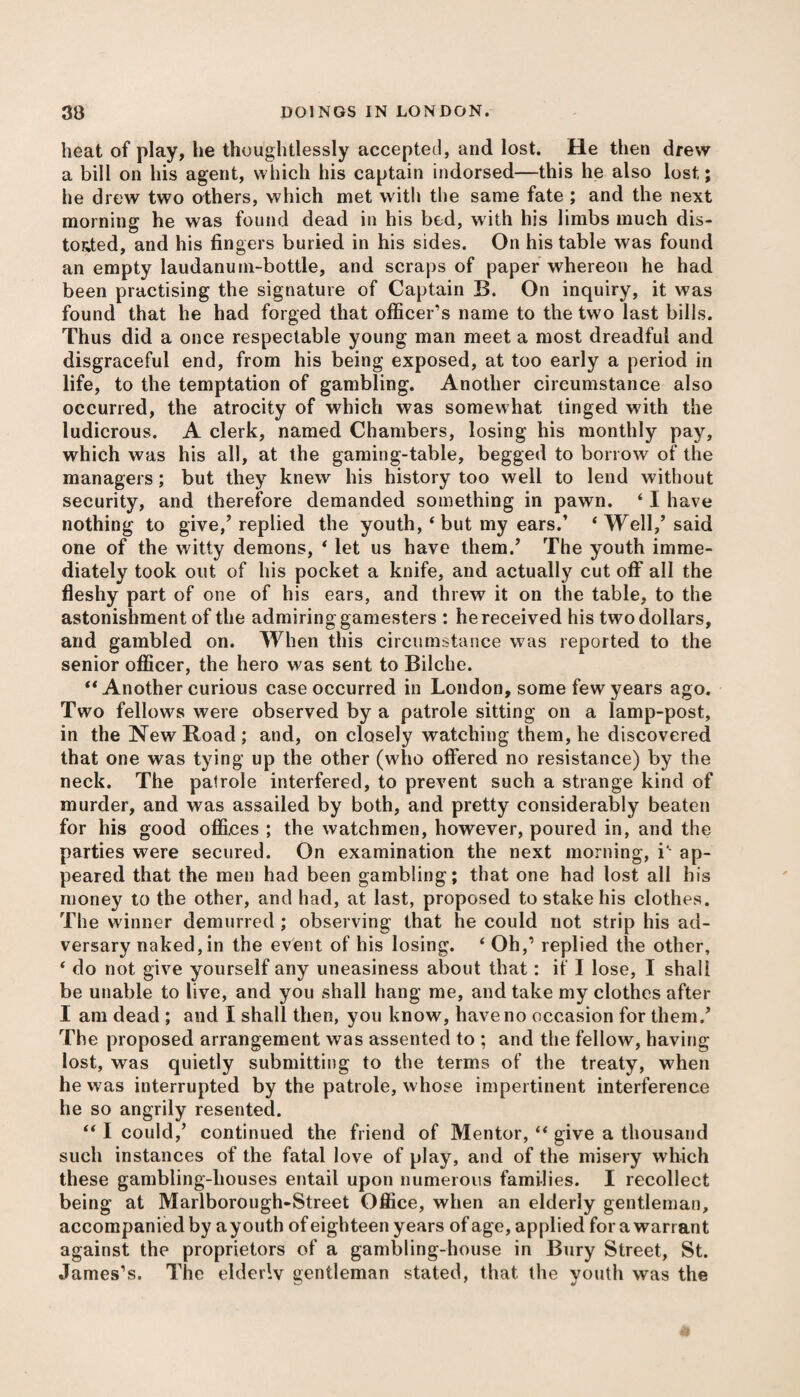 heat of play, lie thoughtlessly accepted, and lost. He then drew a bill on his agent, which his captain indorsed—this he also lost; he drew two others, which met with the same fate ; and the next morning he was found dead in his bed, with his limbs much dis¬ torted, and his fingers buried in his sides. On his table was found an empty laudanum-bottle, and scraps of paper whereon he had been practising the signature of Captain B. On inquiry, it was found that he had forged that officer’s name to the two last bills. Thus did a once respectable young man meet a most dreadful and disgraceful end, from his being exposed, at too early a period in life, to the temptation of gambling. Another circumstance also occurred, the atrocity of which was somewhat tinged with the ludicrous. A clerk, named Chambers, losing his monthly pay, which was his all, at the gaming-table, begged to borrow of the managers; but they knew his history too well to lend without security, and therefore demanded something in pawn. ‘ I have nothing to give/replied the youth, ‘ but my ears.’ ‘Well,’said one of the witty demons, ‘ let us have them/ The youth imme¬ diately took out of his pocket a knife, and actually cut off all the fleshy part of one of his ears, and threw it on the table, to the astonishment of the admiring gamesters : he received his two dollars, and gambled on. When this circumstance was reported to the senior officer, the hero was sent to Bilche. “ Another curious case occurred in London, some few years ago. Two fellows were observed by a patrole sitting on a lamp-post, in the New Road; and, on closely watching them, he discovered that one was tying up the other (who offered no resistance) by the neck. The patrole interfered, to prevent such a strange kind of murder, and was assailed by both, and pretty considerably beaten for his good offices ; the watchmen, however, poured in, and the parties were secured. On examination the next morning, i‘ ap¬ peared that the men had been gambling; that one had lost all his money to the other, and had, at last, proposed to stake his clothes. The winner demurred ; observing that he could not strip his ad¬ versary naked, in the event of his losing. ‘ Oh/ replied the other, ‘ do not give yourself any uneasiness about that: it' I lose, I shall be unable to live, and you shall hang me, and take my clothes after I am dead ; and I shall then, you know, have no occasion for them/ The proposed arrangement was assented to ; and the fellow, having lost, was quietly submitting to the terms of the treaty, when he was interrupted by the patrole, whose impertinent interference he so angrily resented. “ I could/ continued the friend of Mentor, “ give a thousand such instances of the fatal love of play, and of the misery which these gambling-houses entail upon numerous families. I recollect being at Marlborough-Street Office, when an elderly gentleman, accompanied by ayouth of eighteen years of age, applied for a warrant against the proprietors of a gambling-house in Bury Street, St. James’s. The elderly gentleman stated, that the youth was the