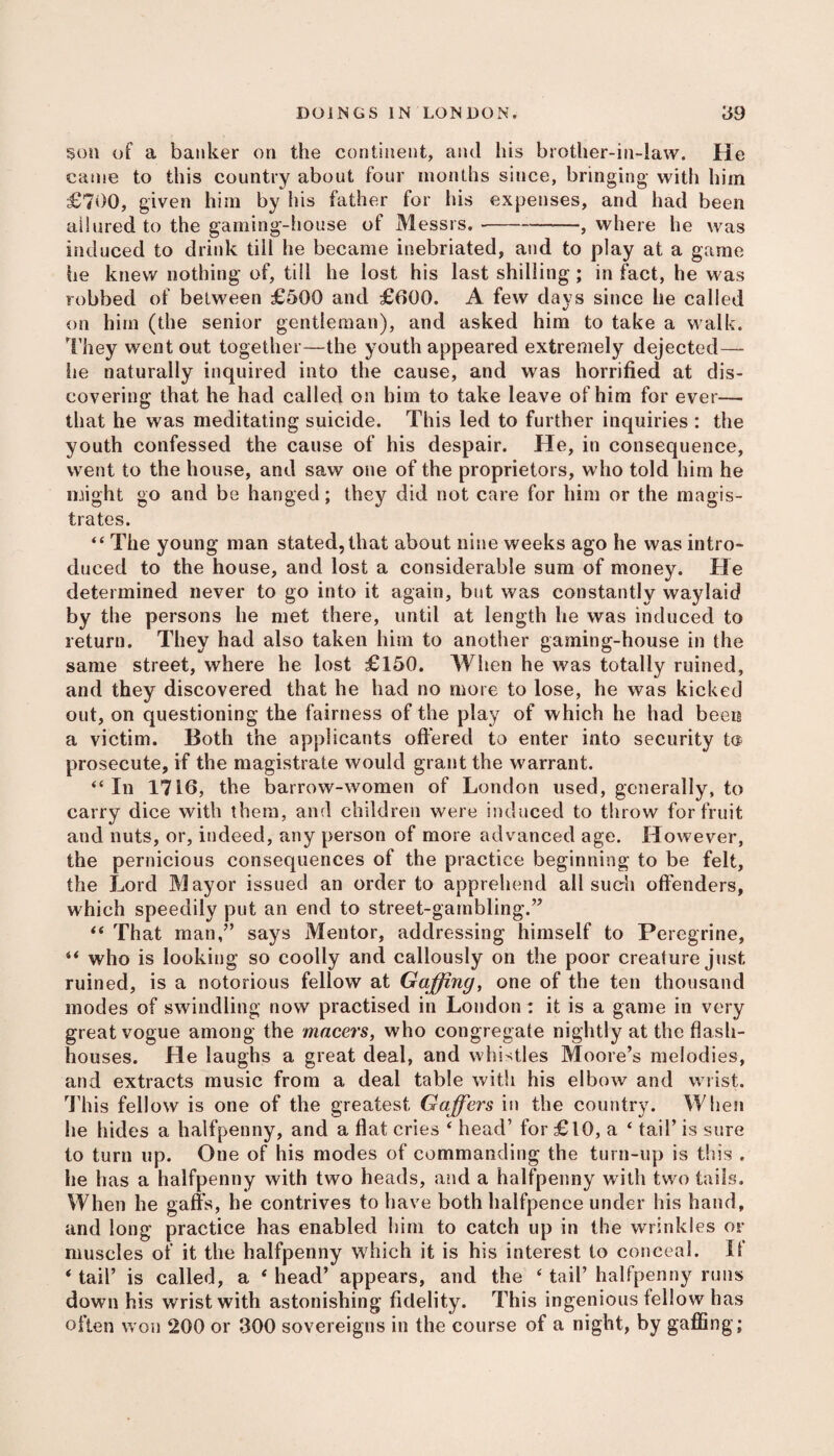 son of a banker on the continent, and his brother-in-law. He came to this country about four months since, bringing with him £700, given him by his father for his expenses, and had been allured to the gaming-house of Messrs.---—, where he was induced to drink till he became inebriated, and to play at a game he knew nothing of, till he lost his last shilling; in fact, he was robbed of between £500 and £600. A few days since he called on him (the senior gentleman), and asked him to take a walk. They went out together—the youth appeared extremely dejected— he naturally inquired into the cause, and was horrified at dis¬ covering that he had called on him to take leave of him for ever— that he was meditating suicide. This led to further inquiries : the youth confessed the cause of his despair. He, in consequence, went to the house, and saw one of the proprietors, who told him he might go and be hanged; they did not care for him or the magis¬ trates. “ The young man stated, that about nine weeks ago he was intro¬ duced to the house, and lost a considerable sum of money. He determined never to go into it again, but was constantly waylaid by the persons he met there, until at length he was induced to return. They had also taken him to another gaming-house in the same street, where he lost £150. When he was totally ruined, and they discovered that he had no more to lose, he was kicked out, on questioning the fairness of the play of which he had been a victim. Both the applicants offered to enter into security t® prosecute, if the magistrate would grant the warrant. “ In 1716, the barrow-women of London used, generally, to carry dice with them, and children were induced to throw for fruit and nuts, or, indeed, any person of more advanced age. However, the pernicious consequences of the practice beginning to be felt, the Lord Mayor issued an order to apprehend all such offenders, which speedily put an end to street-gambling.” “ That man,” says Mentor, addressing himself to Peregrine, u who is looking so coolly and callously on the poor creature just ruined, is a notorious fellow at Gaffing, one of the ten thousand modes of swindling now practised in London: it is a game in very great vogue among the macers, who congregate nightly at the flash- houses. He laughs a great deal, and whistles Moore’s melodies, and extracts music from a deal table with his elbow and wrist. This fellow is one of the greatest, Gaffers in the country. When he hides a halfpenny, and a flat cries ‘ head’ for £10, a ‘ tail’ is sure to turn up. One of his modes of commanding the turn-up is this . he has a halfpenny with two heads, and a halfpenny with two tails. When he gaffs, he contrives to have both halfpence under his hand, and long practice has enabled him to catch up in the wrinkles or muscles of it the halfpenny which it is his interest to conceal. If * tail’ is called, a ‘ head’ appears, and the ‘ tail’ halfpenny runs down his wrist with astonishing fidelity. This ingenious fellow has often won 200 or 300 sovereigns in the course of a night, by gaffing;