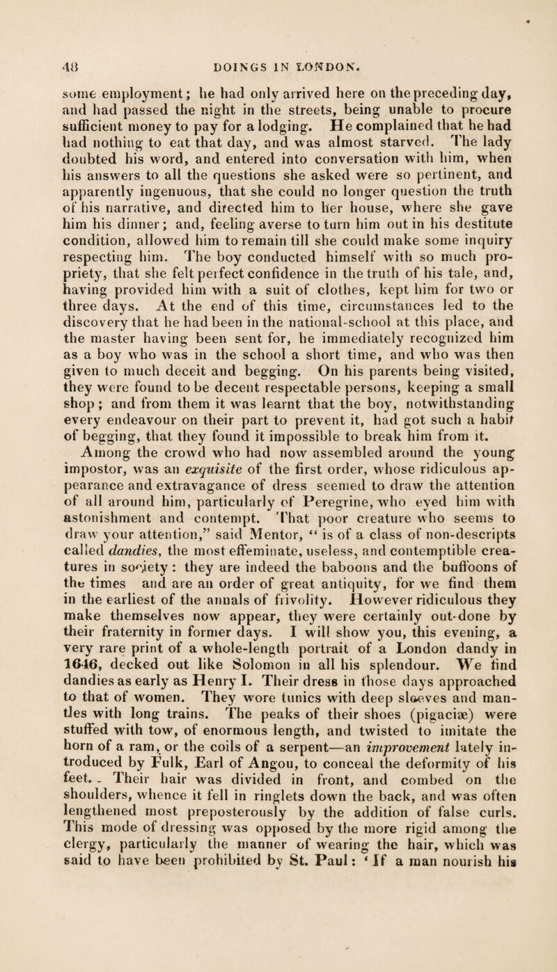 some employment; he had only arrived here on the preceding day, and had passed the night in the streets, being unable to procure sufficient money to pay for a lodging. He complained that he had had nothing to eat that day, and was almost starved. The lady doubted his word, and entered into conversation with him, when his answers to all the questions she asked were so pertinent, and apparently ingenuous, that she could no longer question the truth of his narrative, and directed him to her house, where she gave him his dinner; and, feeling averse to turn him out in his destitute condition, allowed him to remain till she could make some inquiry respecting him. Idle boy conducted himself with so much pro¬ priety, that she felt perfect confidence in the truth of his tale, and, having provided him with a suit of clothes, kept him for two or three days. At the end of this time, circumstances led to the discovery that he had been in the national-school at this place, and the master having been sent for, he immediately recognized him as a boy who was in the school a short time, and who was then given to much deceit and begging. On his parents being visited, they were found to be decent respectable persons, keeping a small shop ; and from them it was learnt that the boy, notwithstanding every endeavour on their part to prevent it, had got such a habit of begging, that they found it impossible to break him from it. Among the crowd who had now assembled around the young impostor, was an exquisite of the first order, whose ridiculous ap¬ pearance and extravagance of dress seemed to draw the attention of all around him, particularly of Peregrine, who eyed him with astonishment and contempt. 'That poor creature who seems to draw your attention,” said Mentor, “ is of a class of non-descripts called dandies, the most effeminate, useless, and contemptible crea¬ tures in society: they are indeed the baboons and the buffoons of the times and are an order of great antiquity, for we find them in the earliest of the annals of frivolity. However ridiculous they make themselves now appear, they were certainly out-done by their fraternity in former days. I will show you, this evening, a very rare print of a whole-length portrait of a London dandy in 1646, decked out like Solomon in all his splendour. We find dandies as early as Henry I. Their dress in those days approached to that of women. They wore tunics with deep slaeves and man¬ tles with long trains. The peaks of their shoes (pigaciae) were stuffed with tow, of enormous length, and twisted to imitate the horn of a ram, or the coils of a serpent—an improvement lately in¬ troduced by Fulk, Earl of Angou, to conceal the deformity of his feet. _ Their hair was divided in front, and combed on the shoulders, whence it fell in ringlets down the back, and was often lengthened most preposterously by the addition of false curls. This mode of dressing was opposed by the more rigid among the clergy, particularly the manner of wearing the hair, which was said to have been prohibited by St. Paul: ‘ If a man nourish his