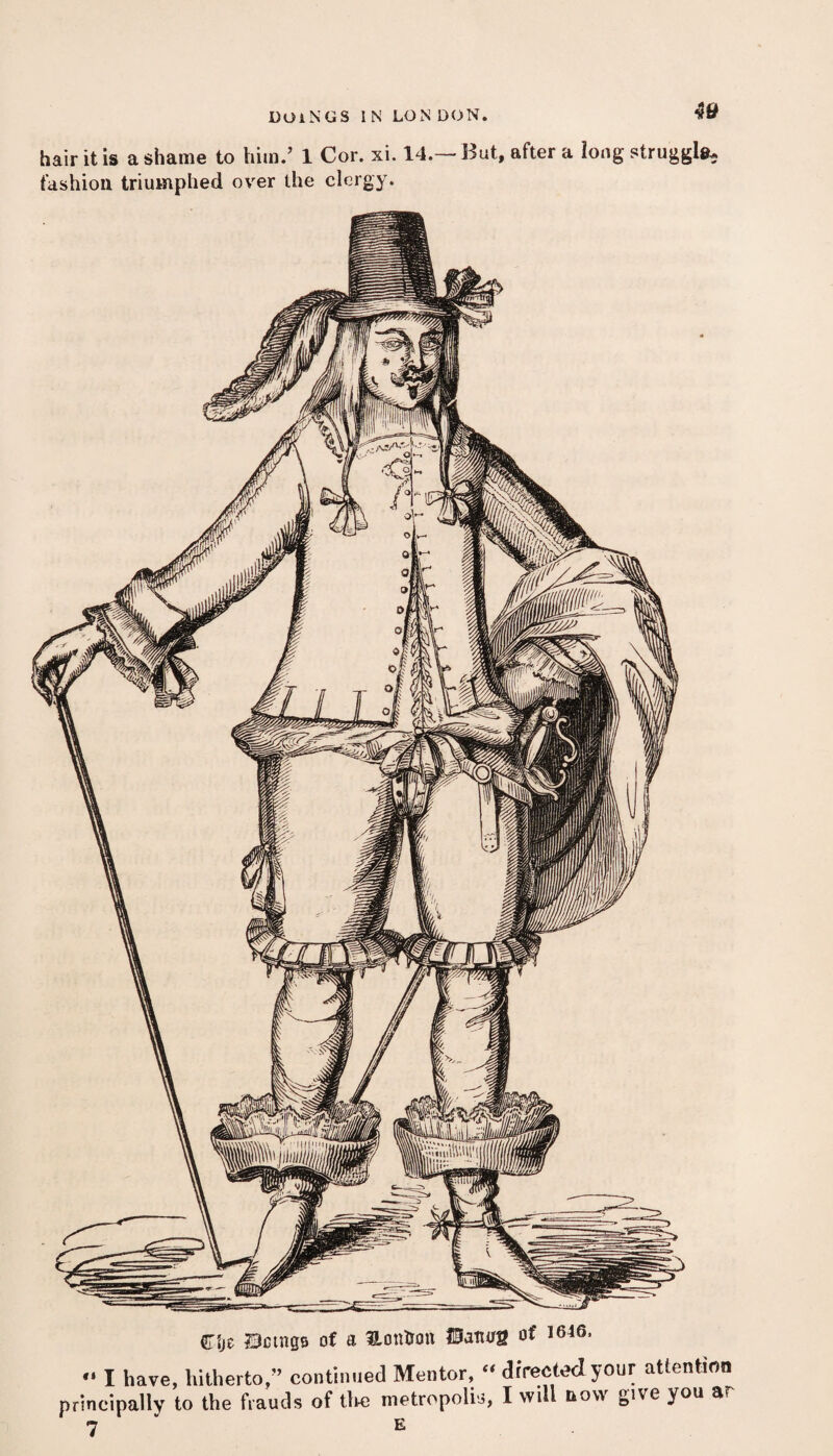 hair it is a shame to him.’ 1 Cor. xi. 14.— But, after a long struggle, fashion triumphed over the clergy. Cfje Dctngs of a Uonfcon USaturg of 1646. *» I have, hitherto,” continued Mentor, “ directed your attention principally to the frauds of the metropolis, I will now give you ar 7 E