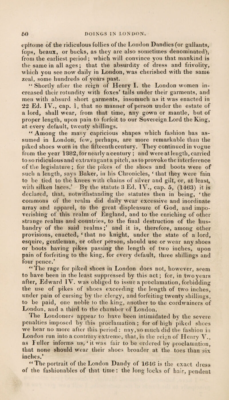 epitome of the ridiculous follies of the London Dandies (or gallants* fops, beaux, or bucks, as they are also sometimes denominated), from the earliest period; which will convince you that mankind is the same in all ages; that the absurdity of dress and frivolity, which you see now daily in London, was cherished with the same zeal, some hundreds of years past. “ Shortly afier the reign of Henry I. the London women in¬ creased their rotundity with foxes’ tails under their garments, and men with absurd short garments, insomuch as it was enacted in 22 Ed. IV., cap. 1, that no manner of person under the estate of a lord, shall wear, from that time, any gown or mantle, but of proper length, upon pain to forfeit to our Sovereign.Lord the King, at every default, twenty shillings. “ Among the many capricious shapes which fashion has as¬ sumed in London, few, perhaps, are more remarkable than the piked shoes worn in the fifteenth century. They continued in vogue from the year 1382, for nearly a century ; and were at length, carried to so ridiculous and extravagant a pitch, as to provoke the interference of the legislature; for the pikes of the shoes and boots were of such a length, says Baker, in his Chronicles, ‘ that they were fain to be tied to the knees with chains of silver and gilt, or, at least, with silken laces.’ By the statute 3 Ed. T V., cap. 5, (1463) it is declared, that, notwithstanding the statutes then in being, ‘ the commons of the realm did daily wear excessive and inordinate array and apparel, to the great displeasure of God, and impo¬ verishing of this realm of England, and to the enriching of other strange realms and countries, to the final destruction of the hus¬ bandry of the said realms;’ and it is, therefore, among other provisions, enacted, * that no knight, under the state of a lord, esquire, gentleman, or other person, should use or wear any shoes or boots having pikes passing the length of two inches, upon pain of forfeiting to the king, for every default, three shillings and four pence.’ “The rage for piked shoes in London does not, however, seem to have been in the least suppressed by this act; for, in two years after, Edward IV. was obliged to issue a proclamation, forbidding the use of pikes of shoes exceeding the length of two inches, under pain of cursing by the clergy, and forfeiting twenty shillings, to be paid, one noble to the king, another to the cordwainers of London, and a third to the chamber of London. The Londoners appear to have been intimidated by the severe penalties imposed by this proclamation ; for of high piked shoes we hear no more after this period : nay, so much did the fashion in London run into a contrary extreme, that, in the reii-n of Henry V., as Luller informs us,‘it was fair to be ordered by proclamation, that none should wear their shoes broader at the toes than six inches.’ “The portrait of the London Dandy of 1646 is the exact dress of the fashionables of that time: the long locks of hair, pendent