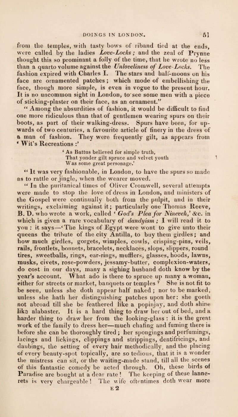 from the temples, with tasty bowTs of riband tied at the ends, were called by the ladies Love-Locks; and the zeal of Prynne thought this so prominant a folly of the time, that he wrote no less than a quarto volume against the Unloveliness of Love-Locks. The fashion expired with Charles I. The stars and half-moons on his face are ornamented patches ; which mode of embellishing the face, though more simple, is even in vogue to the present hour. It is no uncommon sight in London, to see some men with a piece of sticking-plaster on their face, as an ornament.” “ Among the absurdities of fashion, it would be difficult to find one more ridiculous than that of gentlemen wearing spurs on their boots, as part of their walking-dress. Spurs have been, for up¬ wards of two centuries, a favourite article of finery in the dress of a man of fashion. They were frequently gilt, as appears from ‘ Wit’s Recreations ‘As Battus believed for simple truth, That yonder gilt spruce and velvet youth Was some great personage.’ <{ It was very fashionable, in London, to have the spurs so made as to rattle or jingle, when the wearer moved. “ In the puritanical times of Oliver Cromwell, several attempts were made to stop the love of dress in London, and ministers of the Gospel were continually both from the pulpit, and in their writings, exclaiming against it; particularly one Thomas Reeve, B. D. who wrote a work, called ‘ God’s Plea for Nineveh ,’ &c. in which is given a rare vocabulary of dandyism; I will read it to you : it says—‘The kings of Egypt were wont to give unto their queens the tribute of the city Antilla, to buy them girdles; and how much girdles, gorgets, wimples, cowls, crisping-pins, veils, rails, frontlets, bonnets, bracelets, necklaces, slops, slippers, round tires, sweetballs, rings, ear-rings, mufflers, glasses, hoods, lawns, musks, civets, rose-powders, jessamy-butter, complexion-waters, do cost in our days, many a sighing husband doth know by the year’s account. What ado is there to spruce up many a woman, either for streets or market, banquets or temples ? She is not fit to be seen, unless she doth appear half naked ; nor to be marked, unless she hath her distinguishing patches upon her: she goeth not abroad till she be feathered like a popinjay, and doth shine liks alabaster. It is a hard thing to draw her out of bed, and a harder thing to draw her from the looking-glass : it is the great work of the family to dress her—much dialing and fuming there is before she can be thoroughly tired ; her spongings and perfumings, lacings and lickings, clippings and strippings, dentifricings, and daubings, the setting of every hair methodically, and the placing of every beauty-spot topically, are so tedious, that it is a wonder the mistress can sit, or the waiting-made stand, till all the scenes of this fantastic comedy be acted through. Oh, these birds of Paradise are bought at a dear rate ! The keeping of these lanne- rets is very chargeable! The wife oftentimes doth wear more E 2