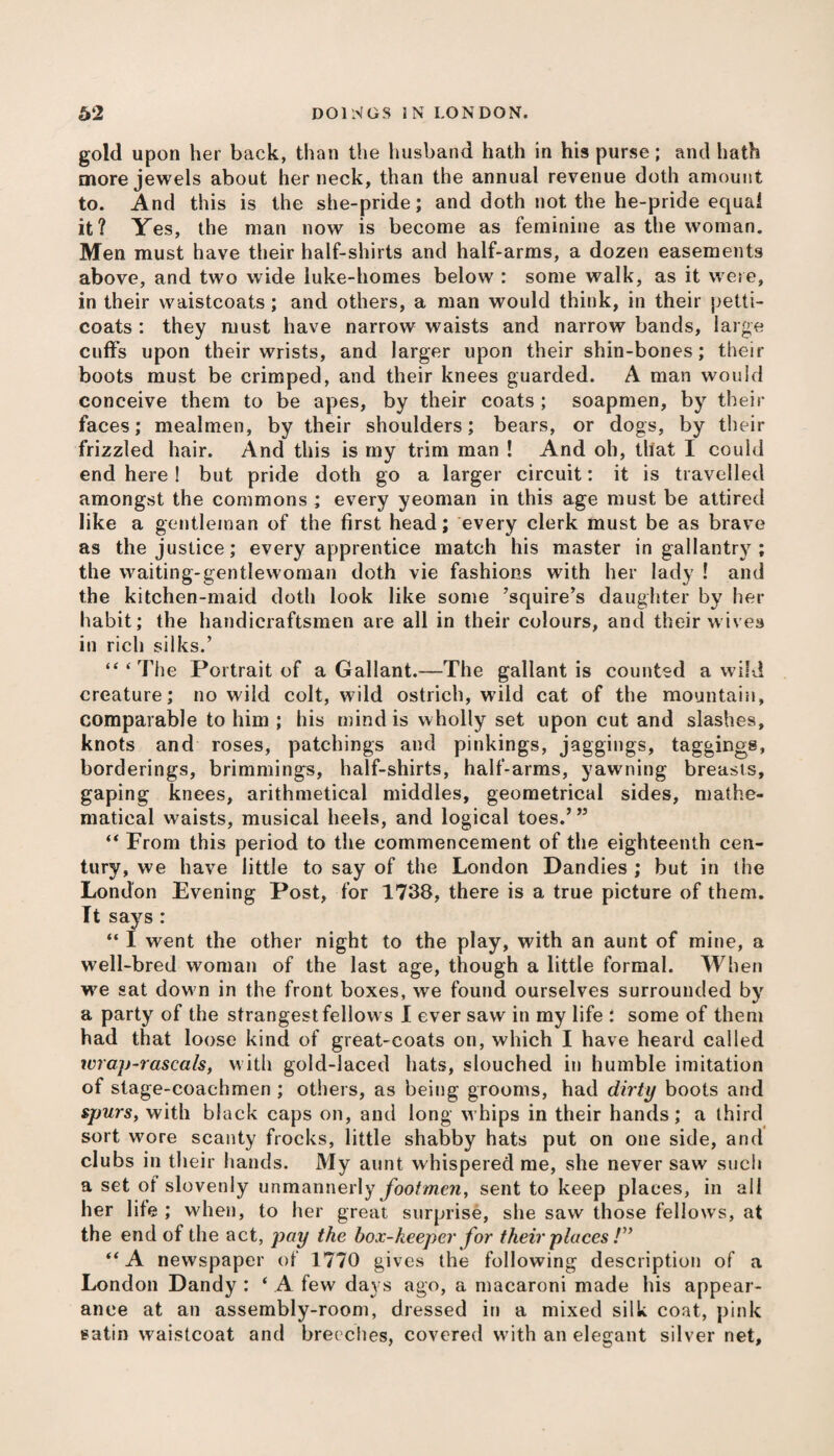 gold upon her back, than the husband hath in his purse; and hath more jewels about her neck, than the annual revenue doth amount to. And this is the she-pride; and doth not the he-pride equal it? Yes, the man now is become as feminine as the woman. Men must have their half-shirts and half-arms, a dozen easements above, and two wide iuke-homes below : some walk, as it were, in their waistcoats; and others, a man would think, in their petti¬ coats : they must have narrow waists and narrow bands, large cuffs upon their wrists, and larger upon their shin-bones; their boots must be crimped, and their knees guarded. A man would conceive them to be apes, by their coats ; soapmen, by their faces; mealmen, by their shoulders; bears, or dogs, by their frizzled hair. And this is my trim man ! And oh, that I could end here ! but pride doth go a larger circuit: it is travelled amongst the commons ; every yeoman in this age must be attired like a gentleman of the first head; every clerk must be as brave as the justice; every apprentice match his master in gallantry ; the waiting-gentlewoman doth vie fashions with her lady ! and the kitchen-maid doth look like some ’squire’s daughter by her habit; the handicraftsmen are all in their colours, and their wives in rich silks.’ “‘The Portrait of a Gallant.—The gallant is counted a wild creature; no wild colt, wild ostrich, wild cat of the mountain, comparable to him ; his mind is wholly set upon cut and slashes, knots and roses, patchings and pickings, jaggings, taggings, borderings, brimmings, half-shirts, half-arms, yawning breasts, gaping knees, arithmetical middles, geometrical sides, mathe¬ matical waists, musical heels, and logical toes.’” “ From this period to the commencement of the eighteenth cen¬ tury, we have little to say of the London Dandies ; but in the London Evening Post, for 1738, there is a true picture of them. It says: “ I went the other night to the play, with an aunt of mine, a well-bred woman of the last age, though a little formal. When we sat dow n in the front boxes, we found ourselves surrounded by a party of the strangest fellows I ever saw in my life : some of them had that loose kind of great-coats on, which I have heard called wrap-rascals, with gold-laced hats, slouched in humble imitation of stage-coachmen ; others, as being grooms, had dirty boots and spurs, with black caps on, and long whips in their hands; a third sort wore scanty frocks, little shabby hats put on one side, and clubs in their hands. My aunt whispered me, she never saw such a set of slovenly unmannerly footmen, sent to keep places, in all her life ; when, to her great surprise, she saw those fellows, at the end of the act, pay the box-keeper for their places /” “A newspaper of 1770 gives the following description of a London Dandy : ‘ A few days ago, a macaroni made his appear¬ ance at an assembly-room, dressed in a mixed silk coat, pink satin waistcoat and breeches, covered writh an elegant silver net,