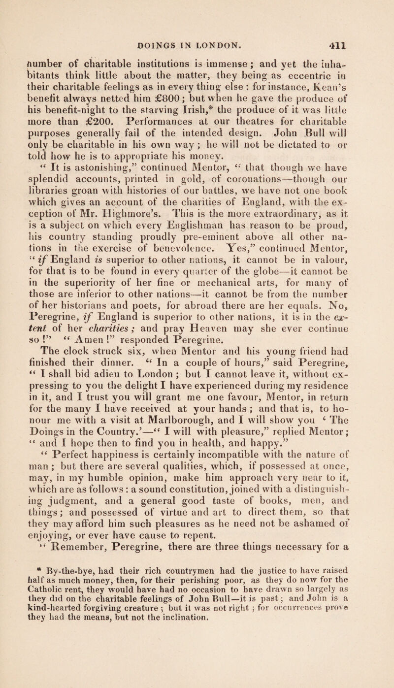 number of charitable institutions is immense ; and yet the inha¬ bitants think little about the matter, they being as eccentric in their charitable feelings as in everything else : for instance, Kean’s benefit always netted him £800; but when he gave the produce of his benefit-night to the starving Irish,* the produce of it was little more than £200. Performances at our theatres for charitable purposes generally fail of the intended design. John Bull will only be charitable in his own way ; he will not be dictated to or told how he is to appropriate his money. “ It is astonishing,” continued Mentor, “ that though we have splendid accounts, printed in gold, of coronations—though our libraries groan with histories of our battles, we have not one book which gives an account of the charities of England, with the ex¬ ception of Mr. Highmore’s. This is the more extraordinary, as it is a subject on which every Englishman has reason to be proud, his country standing proudly pre-eminent above all other na¬ tions in the exercise of benevolence. Yes,” continued Mentor, if England is superior to other nations, it cannot be in valour, for that is to be found in every quarter of the globe—it cannot be in the superiority of her fine or mechanical arts, for many of those are inferior to other nations—it cannot be from the number of her historians and poets, for abroad there are her equals. No, Peregrine, if England is superior to other nations, it is in the ex¬ tent of her charities; and pray Heaven may she ever continue so !” “ Amen !” responded Peregrine. The clock struck six, when Mentor and his young friend had finished their dinner. In a couple of hours,” said Peregrine, “ I shall bid adieu to London ; but I cannot leave it, without ex¬ pressing to you the delight I have experienced during my residence in it, and I trust you will grant me one favour, Mentor, in return for the many I have received at your hands ; and that is, to ho¬ nour me with a visit at Marlborough, and I will show you 6 The Doings in the Country.’—“ I will with pleasure,” replied Mentor; “ and I hope then to find you in health, and happy.” “ Perfect happiness is certainly incompatible with the nature of man ; but there are several qualities, which, if possessed at once, may, in my humble opinion, make him approach very near to it, which are as follows : a sound constitution, joined with a distinguish¬ ing judgment, and a general good taste of books, men, and things; and possessed of virtue and art to direct them, so that they may afford him such pleasures as he need not be ashamed of enjoying, or ever have cause to repent. “ Bemember, Peregrine, there are three things necessary for a * By-the-bye, had their rich countrymen had the justice to have raised half as much money, then, for their perishing poor, as they do now for the Catholic rent, they would have had no occasion to have drawn so largely as they did on the charitable feelings of John Bull—it is past; and John is a kind-hearted forgiving creature ; but it was not right ; for occurrences prove they had the means, but not the inclination.