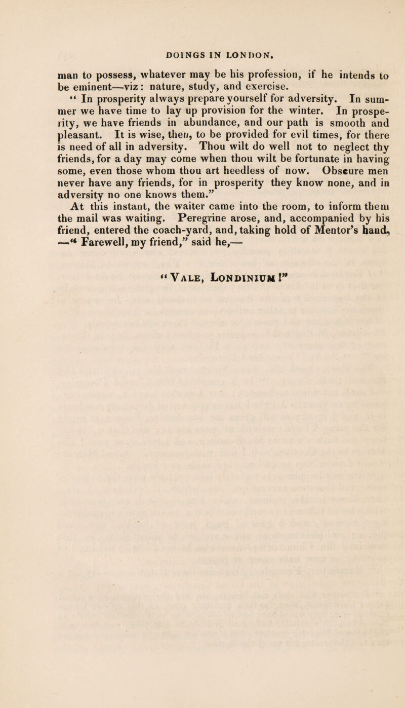 man to possess, whatever may be his profession, if he intends to be eminent—viz : nature, study, and exercise. “ In prosperity always prepare yourself for adversity. In sum¬ mer we have time to lay up provision for the winter. In prospe¬ rity, we have friends in abundance, and our path is smooth and pleasant. It is wise, then, to be provided for evil times, for there is need of all in adversity. Thou wilt do well not to neglect thy friends, for a day may come when thou wilt be fortunate in having some, even those whom thou art heedless of now. Obscure men never have any friends, for in prosperity they know none, and in adversity no one knows them.” At this instant, the waiter came into the room, to inform them the mail was waiting. Peregrine arose, and, accompanied by his friend, entered the coach-yard, and, taking hold of Mentor’s hand^ —’** Farewell, my friend,” said he,— “Vale, Londinium!”