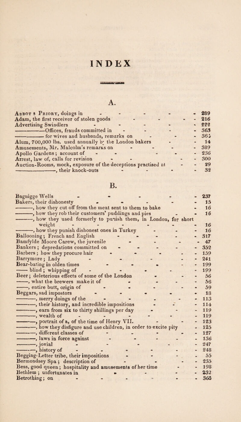 INDEX A. Abbot s Priory, doiDgs in - - - 289 Adam, the first receiver of stolen goods - - - 216 Advertising Swindlers • 222 -Offices, frauds committed in - - 363 -for wives and husbands, remarks on - 36i Alum, 700,000 lbs. used annually b' tbe London bakers - 14 Amusements, Mr. Malcolm’s remaras on - - 389 Apollo Gardens; account of - 236 Arrest, law of, calls for revision « - 300 Auction-Rooms, mock, exposure of the deceptions practised at - 29 -, their knock-outs - - * - 32 B. Bagnigge Wells - Bakers, their dishonesty • -, how they cut off from the meat sent to them to bake —-, how they rob their customers’ puddings and pies -, how they used formerly to punish them, in London, for short weight - -, how they punish dishonest ones in Turkey Ballooning; French and English - Bamfylde Moore Carew, the juvenile - - - Bankers ; depredations committed on - Barbers; how they procure hair • - - Barrymore; Lady - - - - Bear-bating in olden times - - • - -blind; whipping of - • Beer; deleterious effects of some of the London -, what the brewers make it of - - -, entire butt, origin of Beggars, sad impostors - -, merry doings of the - -, their history, and incredible impositions -, earn from six to thirty shillings per day -, wealth of - - -, portrait of a, of the time of Henry VII. -, how they disfigure and use children, in order to excite pity -, different classes of -, laws in force against - - - - -,jovial - -■—, history of Begging-Letter tribe, their impositions Bermondsey Spa ; description of Bess, good queen ; hospitality and amusements of her time Betlilem ; unfortunates in •» Betrothing; on 237 15 16 16 16 16 317 47 352 159 241 199 199 56 56 59 18 113 114 119 119 123 125 127 136 247 248 55 235 198 232 365