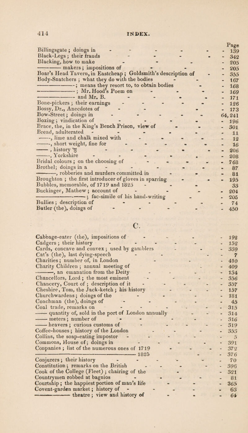 Billingsgate ; doings in Black-Legs ; their frauds - Blacking, how to make - -makers ; impositions of Boar’s Head Tavern, in Eastcheap ; Goldsmith’s description of Body-Snatchers ; what they do with the bodies -; means they resort to, to obtain bodies -■ Mr. Hood’s Poem on ---and Mr. B. Bone-pickers ; their earnings - Bossy, Dr., Anecdotes of ■ Bow-Street; doings in - - - Boxing 3 vindication of - Brace, the, in the King’s Bench Prison, view of Bread, adulterated - --, lime and chalk mixed with - - -, short weight, fine for - --, history ^ • -, Yorkshire - Bridal colours ; on the choosing of - Brothel; doings in a - —-, robberies and murders committed in Broughton ; the first introducer of gloves in sparring Bubbles, memorable, of 1719 and 1825 Buckinger, Mathew ; account of -fac-simile of his hand-writing Bullies ; description of - Butler (the), doings of Page - 139 - 342 - 205 - 205 - 355 - 167 - 168 - 169 - 171 - 126 - 173 64, 241 - 196 - 301 11 - 12 16 - 206 - 208 - 768 - 87 - 81 - 195 33 - 204 - 205 - 74 - 450 c. Cabbage-eater (the), impositions of - Cadgers; their history - - Cards, concave and convex ; used by gamblers Cat’s (the), last dying-speech Charities; number of, in London Charity Children ; annual meeting of -1 an emanation from the Deity Chancellors, Lord ; the most eminent Chancery, Court of ; description of it Cheshire, Tom, the Jack-ketch ; his history Churchwardens; doings of the Coachman (the), doings of - Coal trade, remarks on - - -quantity of, sold in the port of London annually -meters ; number of - -heavers ; curious customs of - Coffee-houses ; history of the London Collins, the soap-eating impostor Commons, House of; doings in Conpanies ; list of the numerous ones of 1719 --—--1825 Conjurers ; their history ... Constitution ; remarks on the British Cook of the College (Fleet) ; chairing of the Countrymen robbed at bagnios Courtship; the happiest portion of man’s life Covent-garden market; history of --theatre ; view and history of 192 152 339 7 410 409 134 356 357 157 181 45 315 314 316 319 353 5 391 372 376 70 396 321 81 365 63 64
