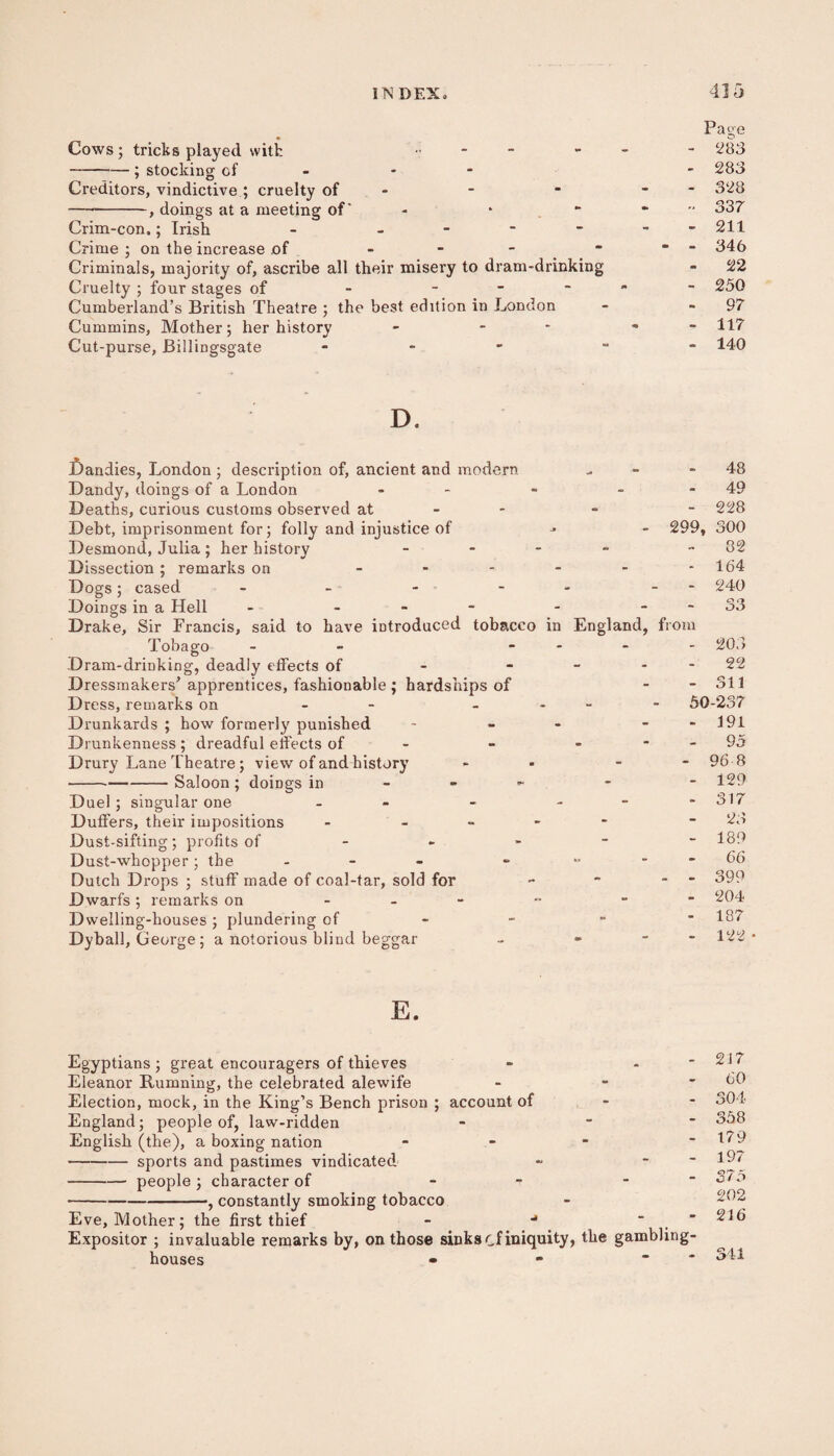 Cows ; tricks played with •; - -; stocking cf - Creditors, vindictive ; cruelty of —--, doings at a meeting of' - ■ Crim-con,; Irish - - Crime ; on the increase of - - * Criminals, majority of, ascribe all their misery to dram-drinking Cruelty ; four stages of - - Cumberland’s British Theatre ; the best edition in London Cummins, Mother ; her history - - Cut-purse, Billingsgate - Page 283 283 328 33 7 211 346 22 250 97 117 140 D, £)andies, London; description of, ancient and modern Bandy, doings of a London - Deaths, curious customs observed at Debt, imprisonment for; folly and injustice of Desmond, Julia ; her history - Dissection ; remarks on - Dogs; cased - - - - Doings in a Hell - - Drake, Sir Francis, said to have introduced tobacco in England, Tobago - ... Dram-drinking, deadly effects of - - Dressmakers’ apprentices, fashionable ; hardships of Dress, remarks on - - Drunkards ; how formerly punished - Drunkenness; dreadful effects of - - Drury Lane ’t heatre ; view of and history * ---Saloon ; doings in Duel ; singular one - - - Duffers, their impositions - - Dust-sifting; profits of - Dust-whopper; the - - Dutch Drops ; stuff made of coal-tar, sold for Dwarfs ; remarks on - Dwelling-houses ; plundering of Dyball, G eorge ; a notorious blind beggar - « - 299, from 48 49 228 300 32 164 240 - 203 22 - 311 50-237 - 191 95 - 96 8 - 129 - 317 23 - 189 - 66 - 399 - 204 - 187 - 122 E. Egyptians ; great encouragers of thieves - - Eleanor Rumning, the celebrated alewife - - Election, mock, in the King’s Bench prison ; account of - England; people of, law-ridden - “ English (the), a boxing nation - -sports and pastimes vindicated - * -people; character of - - -, constantly smoking tobacco Eve, Mother; the first thief - ■* “ Expositor ; invaluable remarks by, on those sinks cf iniquity, the gambling- houses - - * 217 60 304 358 179 197 375 202 216 341