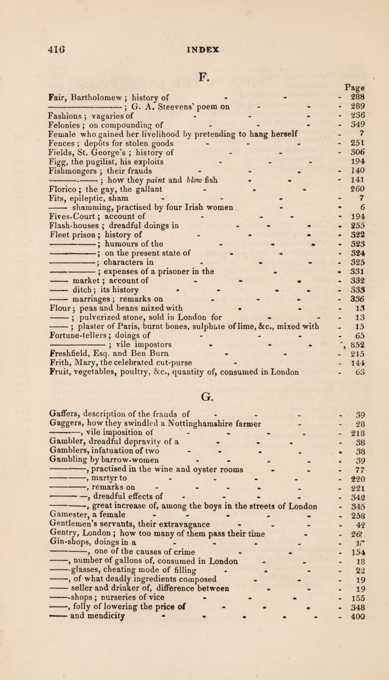 F. Fair, Bartholomew ; history of -; G. A. Steevens’ poem on Fashions; vagaries of Felonies ; on compounding of Female who gained her livelihood by pretending to hang herself Fences ; depots for stolen goods - Fields, St. George’s ; history of - Figg, the pugilist, his exploits Fishmongers ; their frauds - --; how they faint and blow fish Florico ; the gay, the gallant Fits, epileptic, sham ... - shamming, practised by four Irish women Fives-Court; account of - - Flash-houses ; dreadful doings in - Fleet prison ; history of - -; humours of the -—.; on the present state of -; characters in -; expenses of a prisoner in the - market; account of « - ditch; its history - • - marriages ; remarks on - Flour; peas and beans mixed with • pulverized stone, sold in London for plaster of Paris, burnt bones, sulphate of lime, &c., mixed with Fortune-tellers; doings of —-; vile impostors Freshfield, Esq. and Ben Burn Frith, Mary, the celebrated cut-purse Fruit, vegetables, poultry, &c., quantity of, consumed in London Page - 288 - 289 - 236 - 349 7 - 251 - 306 194 - 140 - 141 260 7 6 - 194 - 255 - 322 - 323 - 324 • 325 - 331 - 332 - 333 - 336 - 13 - 13 15 - 65 ', 852 - 215 - 144 - 63 G. Gaffers, description of the frauds of - Gaggers, how they swindled a Nottinghamshire farmer -, vile imposition of - - Gambler, dreadful depravity of a Gamblers, infatuation of two - Gambling by barrow-women - -, practised in the wine and oyster rooms -, martyr to - . -, remarks on ... -, dreadful effects of - -, great increase of, among the boys in the streets of Londor Gamester, a female - Gentlemen’s servants, their extravagance - Gentry, London ; how too many of them pass their time Gin-shops, doings in a one of the causes of crime -, number of gallons of, consumed in London -glasses, cheating mode of filling -, of what deadly ingredients composed - seller and drinker of, difference between —shops ; nurseries of vice -, folly of lowering the price of - and mendicity - - 39 28 218 38 38 39 77 220 221 342 345 258 42 26f. ir 154 18 22 19 19 155 348 400