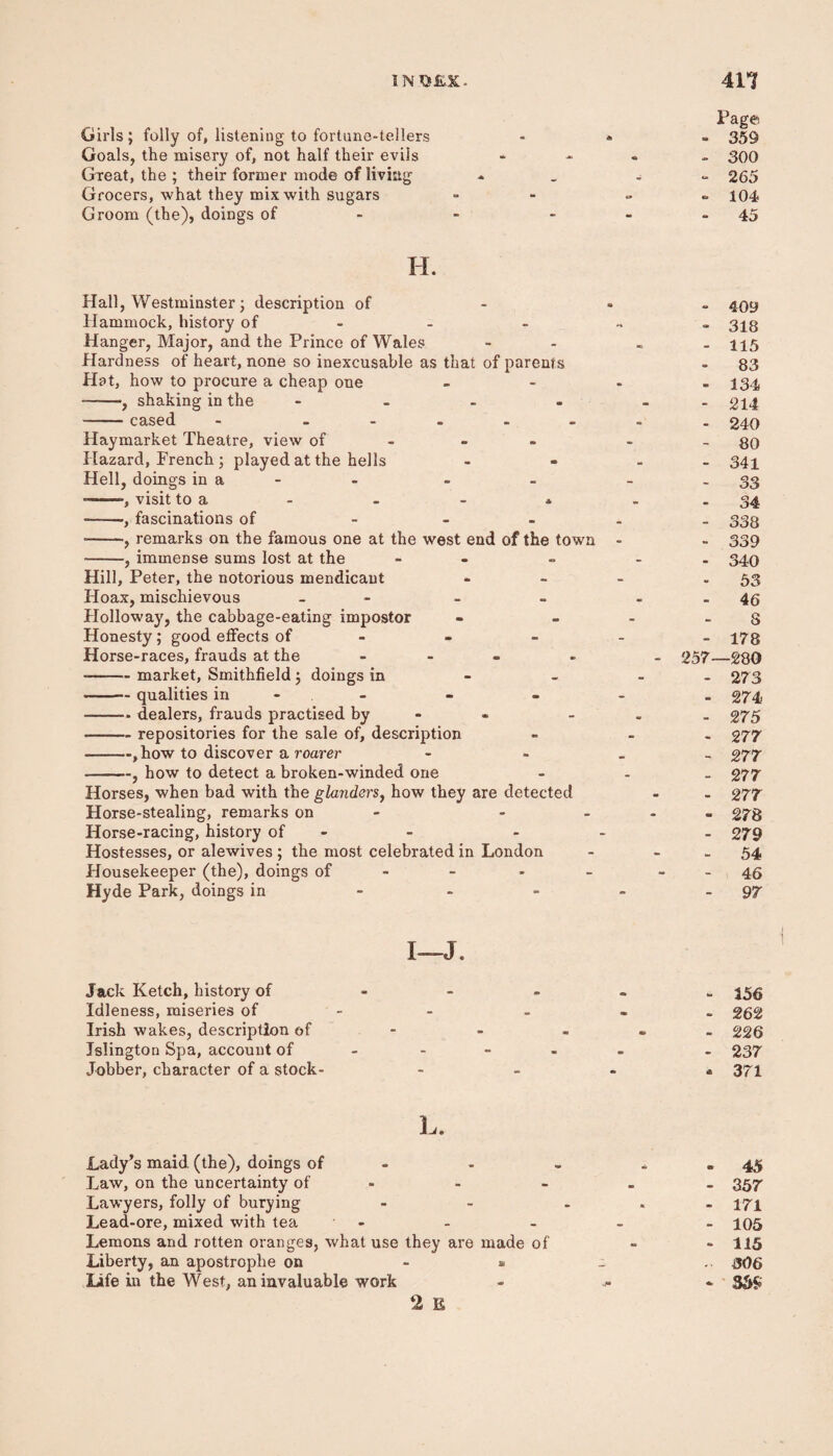 INO&X. 4H Girls; folly of, listening to fortune-tellers Goals, the misery of, not half their evils Great, the ; their former mode of living Grocers, what they mix with sugars Groom (the), doings of Fagft - 359 - 300 - 265 - 104 45 H. Hall, Westminster; description of Hammock, history of Hanger, Major, and the Prince of Wales Hardness of heart, none so inexcusable as that of parents Hat, how to procure a cheap one -, shaking in the - -cased - - Haymarket Theatre, view of Hazard, French ; played at the hells Hell, doings in a - --, visit to a - - - * -, fascinations of - -, remarks on the famous one at the west end of the town -, immense sums lost at the - Hill, Peter, the notorious mendicant Hoax, mischievous - Holloway, the cabbage-eating impostor Honesty ; good effects of Horse-races, frauds at the ... --market, Smithfield ; doings in -qualities in -dealers, frauds practised by -repositories for the sale of, description -,how to discover a roarer -, how to detect a broken-winded one Horses, when bad with the glanders, how they are detected Horse-stealing, remarks on - - Horse-racing, history of - Hostesses, or alewives ; the most celebrated in London Housekeeper (the), doings of - Hyde Park, doings in ... - 409 - 318 - 115 83 - 134 - 214 - 240 - 80 - 341 33 - 34 - 338 - 339 - 340 - 53 46 S - 178 257—280 - 273 - 274 - 275 - 277 - 277 - 277 - 277 * 278 - 279 - 54 46 - 97 I—J. Jack Ketch, history of - 155 Idleness, miseries of - - 262 Irish wakes, description of - - - 226 Islington Spa, account of - 237 Jobber, character of a stock- * 371 L. Lady’s maid (the), doings of - - 45 Law, on the uncertainty of - - . 357 Lawyers, folly of burying - - ... 171 Lead-ore, mixed with tea - - - - - 105 Lemons and rotten oranges, what use they are made of - - 115 Liberty, an apostrophe on - » - 306 Life in the West, an invaluable work - 3SS