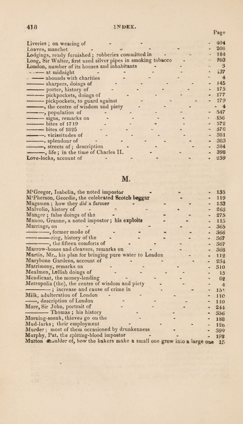 Page Liveries ; on wearing of Loaves, manchet - « Lodgings, ready furnished ; robberies committed in Long, Sir Walter, first used silver pipes in smoking tobacco London, number of its houses and inhabitants --at midnight - - -abounds with charities -sharpers, doings of --porter, history of ---pickpockets, doings of -pickpockets, to guard against — -, the centre of wisdom and piety -, population of -signs, remarks on -—-bites of 1719 -bites of 1825 - •-—, vicissitudes of --, splendour of - - - streets of; description -, life ; in the time of Charles II. Love-locks, account of - 404 - 208 • 184 ?03 3 « i 37 4 - 145 - 175 - 177 - 179 - 4 - 347 • 356 - 372 - 376 - 381 - 383 - 384 - 398 - 239 M. M'Gregor, Isabella, the noted impostor M'Pherson, Geordie, the celebrated Scotch beggar Magsmen ; how they did a farmer Malvolio, history of - - - - Manger; false doings of the - - Manoo, Granne, a noted impostor; his exploits Marriage, on - -—, former mode of --—ring, history of the - - -, the fifteen comforts of Marrow-bones and cleavers, remarks on Martin, Mr., his plan for bringing pure water to London Marybone Gardens, account of Matrimony, remarks on Mealmen, hellish doings of - - - - Mendicant, the money-lending - - Metropolis (the), the centre of wisdom and piety -; increase and cause of crime in Milk, adulteration of London - -, description of London - More, Sir John, portrait of -Thomas ; his history Morning-sneak, thieves go on the Mud-larks; their employment Murder; most of them occasioned by drunkenness Murphy, Pat, the spitting-blood impostor Mutton aft Mulder of, how the bakers make a small one grow into a large one 135 119 133 263 275 115 365 366 367 367 36 8 112 234 310 15 62 4 151 110 110 244 356 188 12b 399 192 15
