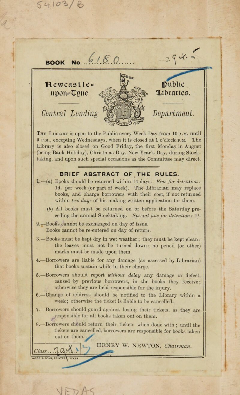 I <?'?>/ BOOK No Central Lending 1Rewcastle = upon=Usne Department public Xi blades. The Libraey is open to the Public every Week Day from 10 a.m. until 9 P.M., excepting Wednesdays, when it is closed at 1 o’clock p.m. The Library is also closed on Good Friday, the first Monday in August (being Bank Holiday), Christmas Day, New Year’s Day, during Stock¬ taking, and upon such special occasions as the Committee may direct. BRIEF ABSTRACT OF THE RULES. 1.—(a) Books should be returned within 14 days. Fine for detention: Id. per week (or part of week). The Librarian may replace books, and charge borrowers with their cost, if not returned within two days of his making written application for them. (6) All books must be returned on or before the Saturday pre¬ ceding the annual Stocktaking. Special fine for detention: 1/- 2. —Books cannot be exchanged on day of issue. Books cannot be re-entered on day of return. 3. —Books must be kept dry in wet weather ; they must be kept clean ; the leaves must not be turned down; no pencil (or other) marks must be made upon them. 4. —Borrowers are liable for any damage (as assessed by Librarian) that books sustain while in their charge. 5. —Borrowers should report without delay any damage or defect, caused by previous borrowers, in the books they receive; otherwise they are held responsible for the injury. 6. —Change of address should be notified to the Library within a week; otherwise the ticket is liable to be cancelled. 7. —Borrowers should guard against losing their tickets, as they are responsible for all books taken out on them. 8.—Borrowers should return their tickets when done with ; until the tickets are cancelled, borrowers are responsible for books taken out on them. HENRY W. NEWTON, Chairma?i.