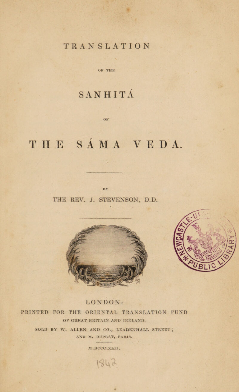 TRANSLATION \ OF THE SANHITxi OF THE S A M A V E D A. BY THE REV. J. STEVENSON, D.D. LONDON: PRINTED FOR THE ORIENTAL TRANSLATION FUND OF GREAT BRITAIN AND IRELAND. SOLD BY W. ALLEN AND CO., LEADENHALL STREET; AND M. nUPRAT, PARTS. M.DCCC.XLII. > ✓