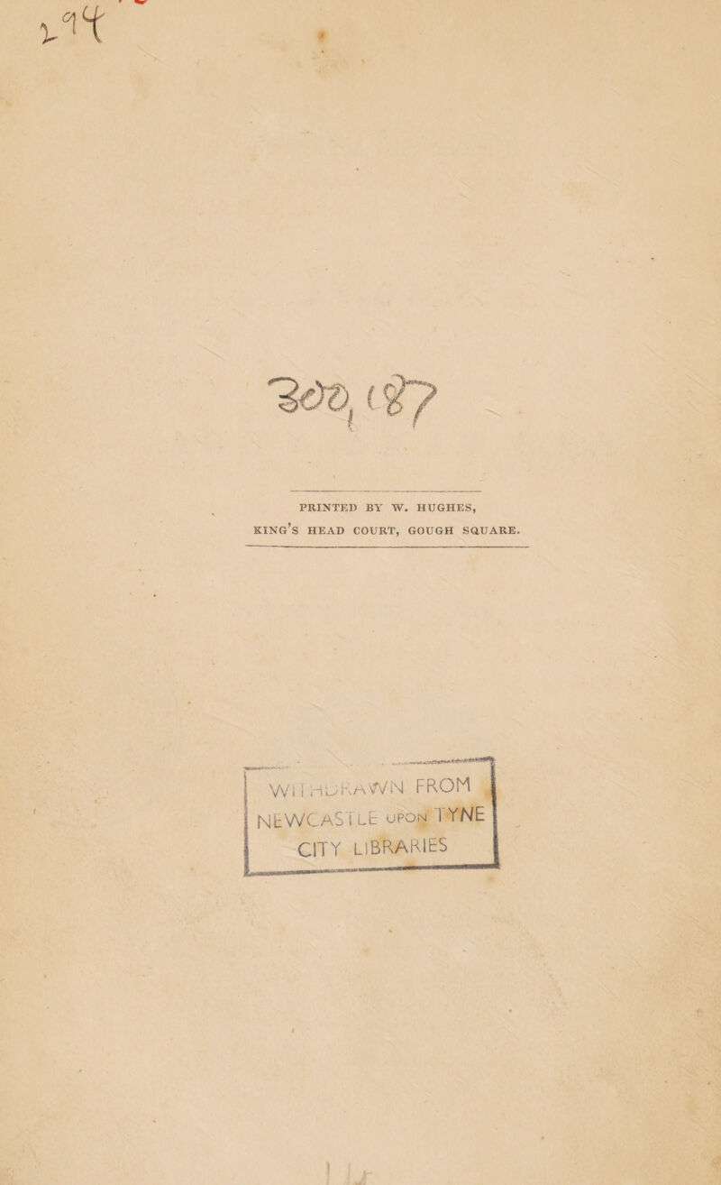 PRINTED BY W. HUGHES, king’s head court, GOUGH SGUARE, VV i 1 i'i ^ ^ NtWCASiLt UPON TYNE CITY libraries .U.t,.lll.il«——I————