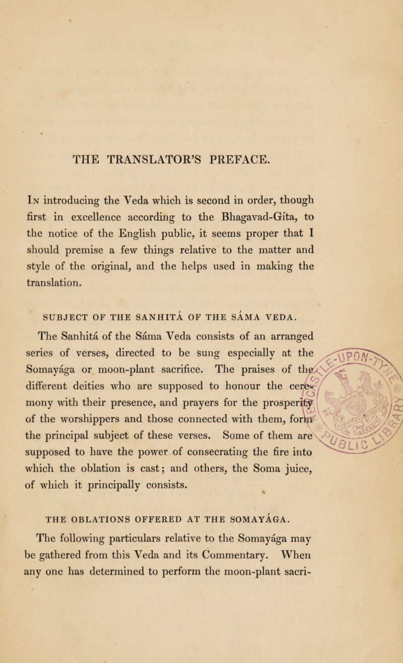THE TRANSLATOR’S PREFACE. In introducing the Veda which is second in order, though first in excellence according to the Bhagavad-Gita, to the notice of the English public, it seems proper that I should premise a few things relative to the matter and style of the original, and the helps used in making the translation. SUBJECT OF THE SANHITA OF THE SAMA VEDA. The Sanhita of the Sama Veda consists of an arranged series of verses, directed to be sung especially at the Somay%a or moon-plant sacrifice. The praises of th^(<V different deities who are supposed to honour the cere^/ mony with their presence, and prayers for the prosperjf^j^ of the worshippers and those connected with them, fori^^-'\^ the principal subject of these verses. Some of them are\*'^^ supposed to have the power of consecrating the fire into which the oblation is cast; and others, the Soma juice, of which it principally consists. THE OBLATIONS OFFERED AT THE SOMAYAGA. The following particulars relative to the Somayaga may be gathered from this Veda and its Commentary. When any one has determined to perform the moon-plant sacri-