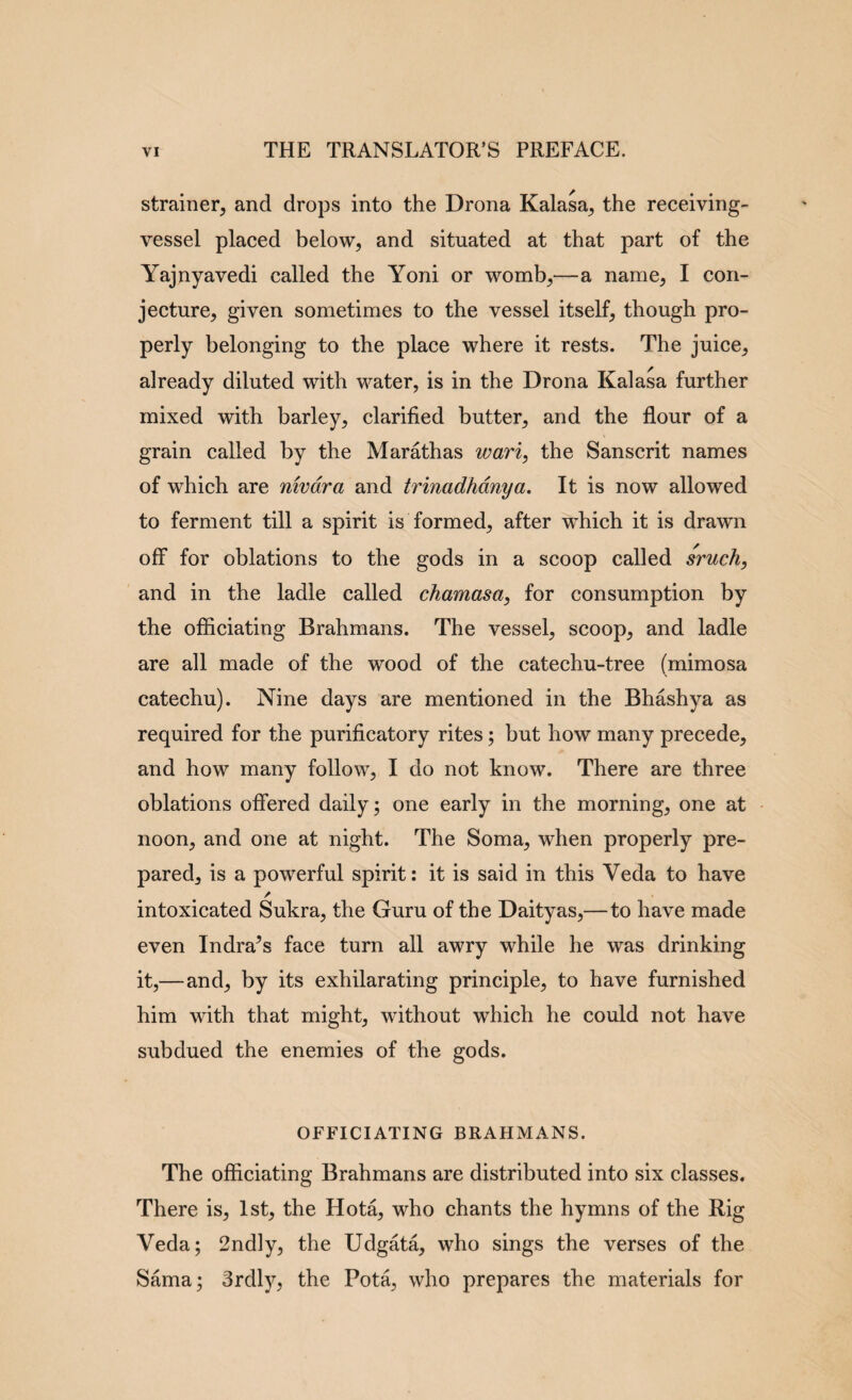 strainer^ and drops into the Drona Kalasa^ the receiving- vessel placed below, and situated at that part of the Yajnyavedi called the Yoni or womb,—a name, I con¬ jecture, given sometimes to the vessel itself, though pro¬ perly belonging to the place where it rests. The juice, already diluted with water, is in the Drona Kalasa further mixed with barley, clarified butter, and the flour of a grain called by the Marathas wari, the Sanscrit names of which are nwdra and trinadhdnya. It is now allowed to ferment till a spirit is formed, after which it is drawn off for oblations to the gods in a scoop called sruch, and in the ladle called chamasa, for consumption by the officiating Brahmans. The vessel, scoop, and ladle are all made of the wood of the catechu-tree (mimosa catechu). Nine days are mentioned in the Bhashya as required for the purificatory rites; but how many precede, and how many follow, I do not know. There are three oblations offered daily; one early in the morning, one at noon, and one at night. The Soma, when properly pre¬ pared, is a powerful spirit: it is said in this Veda to have intoxicated Sukra, the Guru of the Daityas,—to have made even Indra^s face turn all awry while he was drinking it,—and, by its exhilarating principle, to have furnished him with that might, without which he could not have subdued the enemies of the gods. OFFICIATING BRAHMANS. The officiating Brahmans are distributed into six classes. There is, 1st, the Hota, who chants the hymns of the Rig Veda; 2ndly, the Udgata, who sings the verses of the Sama; Srdly, the Pota, who prepares the materials for