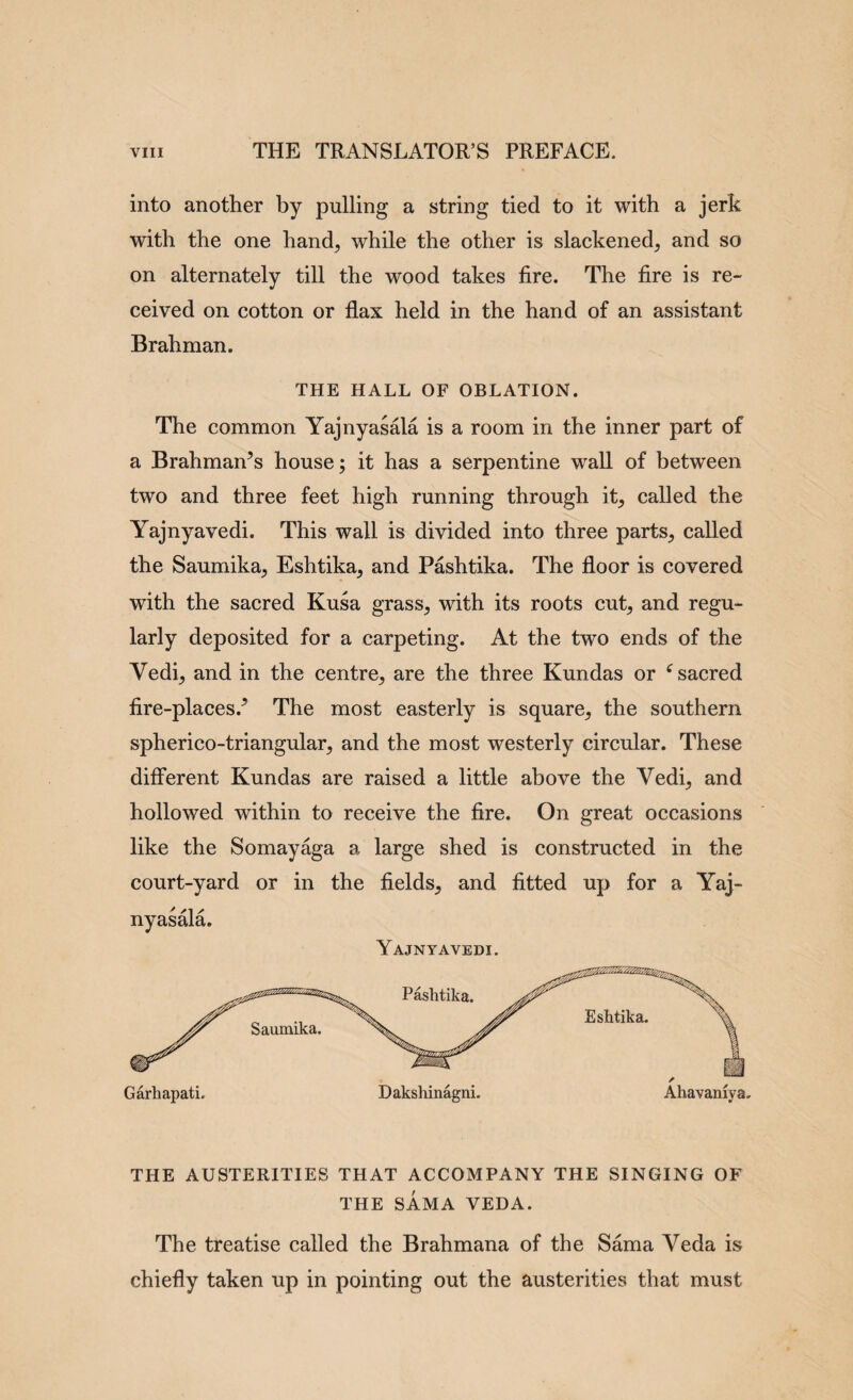 into another by pulling a string tied to it with a jerk with the one hand^ while the other is slackened, and so on alternately till the wood takes fire. The fire is re¬ ceived on cotton or flax held in the hand of an assistant Brahman. THE HALL OF OBLATION. The common Yajnyasala is a room in the inner part of a Brahman’s house; it has a serpentine wall of between two and three feet high running through it, caUed the Yajnyavedi. This wall is divided into three parts, called the Saumika, Eshtika, and Pashtika. The floor is covered with the sacred Kusa grass, with its roots cut, and regu¬ larly deposited for a carpeting. At the two ends of the Vedi, and in the centre, are the three Kundas or ^sacred fire-places.’ The most easterly is square, the southern spherico-triangular, and the most westerly circular. These different Kundas are raised a little above the Vedi, and hollowed within to receive the fire. On great occasions like the Somay%a a large shed is constructed in the court-yard or in the fields, and fitted up for a Yaj¬ nyasala. THE AUSTERITIES THAT ACCOMPANY THE SINGING OF THE SAMA VEDA. The treatise called the Brahmana of the Sama Veda is chiefly taken up in pointing out the austerities that must