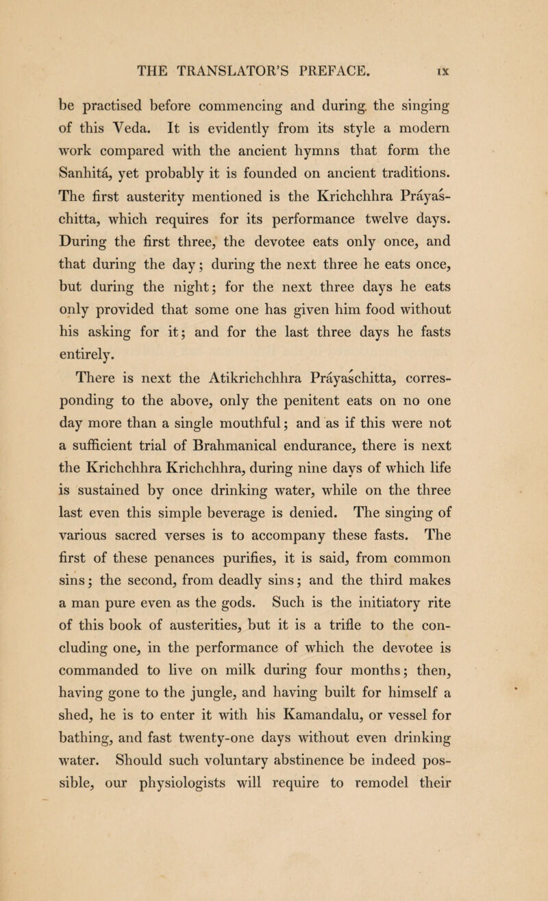 be practised before commencing and during, the singing of this Veda. It is evidently from its style a modern work compared with the ancient hymns that form the Sanhita^ yet probably it is founded on ancient traditions. The first austerity mentioned is the Krichchhra Prayas- chitta, which requires for its performance twelve days. During the first three, the devotee eats only once, and that during the day; during the next three he eats once, but during the night; for the next three days he eats only provided that some one has given him food without his asking for it; and for the last three days he fasts entirely. There is next the Atikrichchhra Prayaschitta, corres¬ ponding to the above, only the penitent eats on no one day more than a single mouthful; and as if this were not a sufficient trial of Brahmanical endurance, there is next the Krichchhra Krichchhra, during nine days of which life is sustained by once drinking water, while on the three last even this simple beverage is denied. The singing of various sacred verses is to accompany these fasts. The first of these penances purifies, it is said, from common sins; the second, from deadly sins; and the third makes a man pure even as the gods. Such is the initiatory rite of this book of austerities, but it is a trifle to the con¬ cluding one, in the performance of which the devotee is commanded to live on milk during four months; then^ having gone to the jungle, and having built for himself a shed, he is to enter it with his Kamandalu, or vessel for bathing, and fast twenty-one days without even drinking water. Should such voluntary abstinence be indeed pos¬ sible, our physiologists will require to remodel their