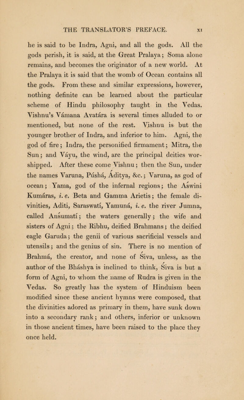 he is said to be Indra^ Agni, and all the gods. All the gods perish, it is said, at the Great Pralaya; Soma alone remains, and becomes the originator of a new world. At the Pralaya it is said that the womb of Ocean contains all the gods. From these and similar expressions, however, nothing definite can be learned about the particular scheme of Hindu philosophy taught in the Vedas. Vishnu^s Vamana Avatara is several times alluded to or mentioned, but none of the rest. Vishnu is but the younger brother of Indra, and inferior to him. Agni, the god of fire; Indra, the personified firmament; Mitra, the Sun; and Vayu, the wind, are the principal deities wor¬ shipped. After these come Vishnu; then the Sun, under / the names Varuna, Pusha, Aditya, &c.; Varuna, as god of ocean; Yama, god of the infernal regions; the Aswini Kumaras, i. e. Beta and Gamma Arietis; the female di¬ vinities, Aditi, Saraswati, Yamuna, i. e. the river Jumna, called Ansumati; the waters generally; the wife and sisters of Agni; the Ribhu, deified Brahmans; the deified eagle Garuda; the genii of various sacrificial vessels and utensils; and the genius of sin. There is no mention of Brahma, the creator, and none of Siva, unless, as the author of the Bhashya is inclined to think, Siva is but a form of Agni, to whom the name of Rudra is given in the Vedas. So greatly has the system of Hinduism been modified since these ancient hymns were composed, that the divinities adored as primary in them, have sunk down into a secondary rank; and others, inferior or unknown in those ancient times, have been raised to the place they once held.