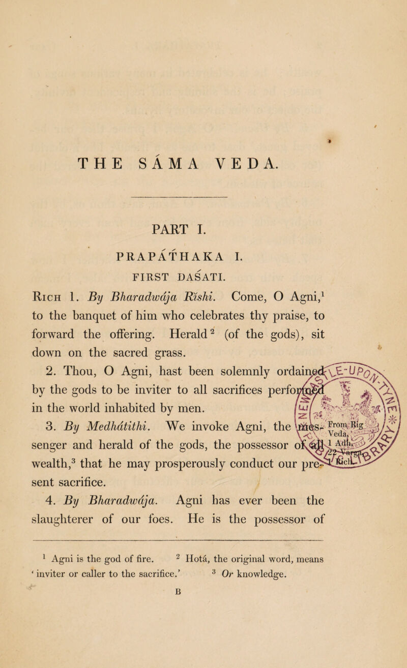THE SAMA VEDA. PART 1. PRAPATHAKA 1. FIRST DASATI. Rich 1. By Bharadwdja Rtshi. Come, O Agni,^ to the banquet of him who celebrates thy praise, to forward the offering. Herald^ (of the gods), sit down on the sacred grass. 2. Thou, O Agni, hast been solemnly ordaiij by the gods to be inviter to all sacrifices perfo in the world inhabited by men. 3. By Medhdtithi, We invoke Agni, the senger and herald of the gods, the possessor 6 wealth,^ that he may prosperously conduct our pre sent sacrifice. / 4. By Bharadwdja. Agni has ever been the slaughterer of our foes. He is the possessor of ^ Agni is the god of fire. ^ Hota, the original word, means inviter or caller to the sacrifice.’ ^ Or knowledge. B