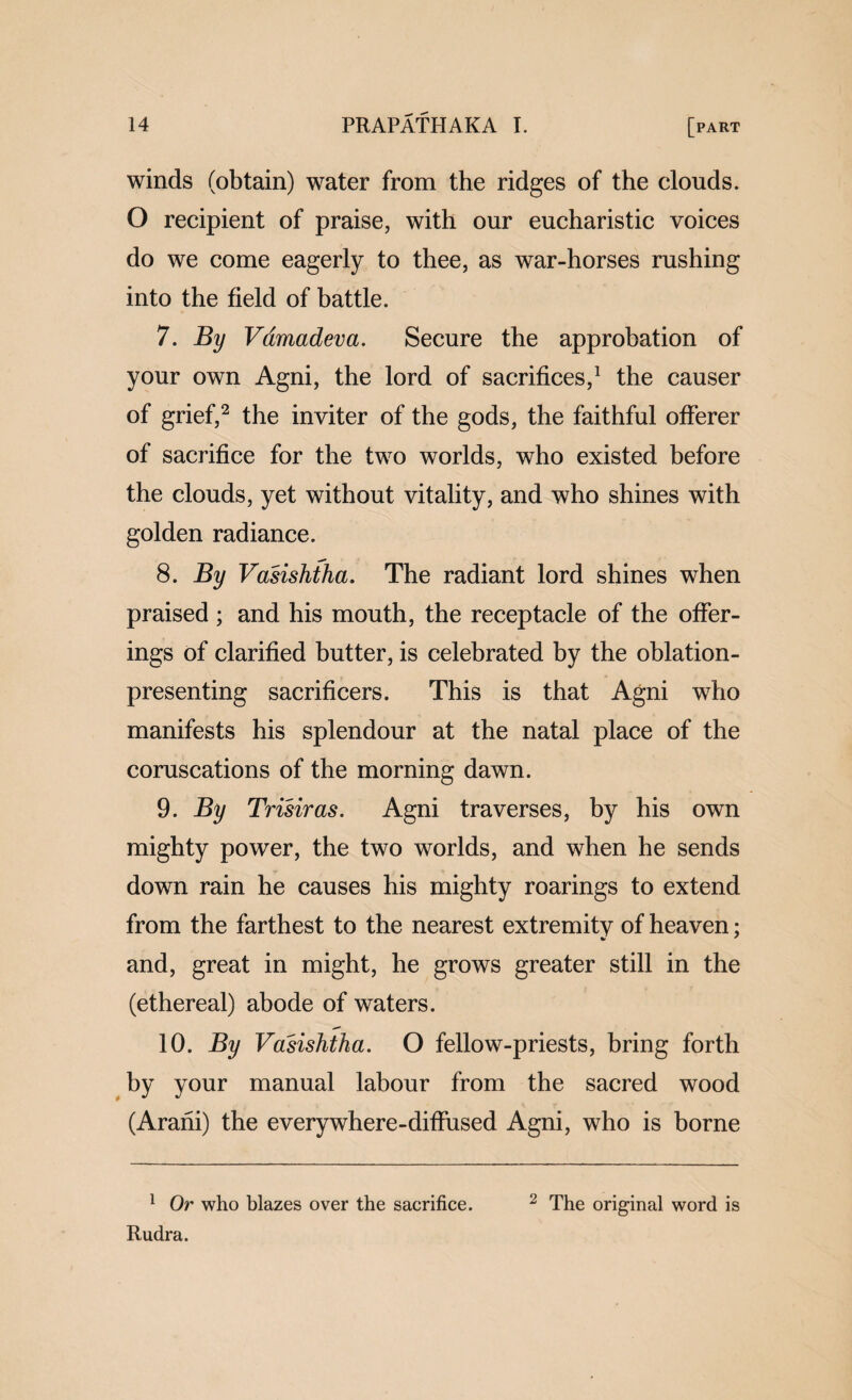 winds (obtain) water from the ridges of the clouds. O recipient of praise, with our eucharistic voices do we come eagerly to thee, as war-horses rushing into the field of battle. 7. By Vdmadeva. Secure the approbation of your own Agni, the lord of sacrifices,^ the causer of grief,^ the inviter of the gods, the faithful offerer of sacrifice for the two worlds, who existed before the clouds, yet without vitality, and who shines with golden radiance. 8. By Vasishtha. The radiant lord shines when praised ; and his mouth, the receptacle of the offer¬ ings of clarified butter, is celebrated by the oblation- presenting sacrificers. This is that Agni who manifests his splendour at the natal place of the coruscations of the morning dawn. 9. By Trisiras. Agni traverses, by his own mighty power, the two worlds, and when he sends down rain he causes his mighty roarings to extend from the farthest to the nearest extremity of heaven; and, great in might, he grows greater still in the (ethereal) abode of waters. 10. By Vasishtha. O fellow-priests, bring forth by your manual labour from the sacred wood (Arani) the everywhere-difiused Agni, who is borne ^ Or who blazes over the sacrifice. ^ The original word is Rudra.