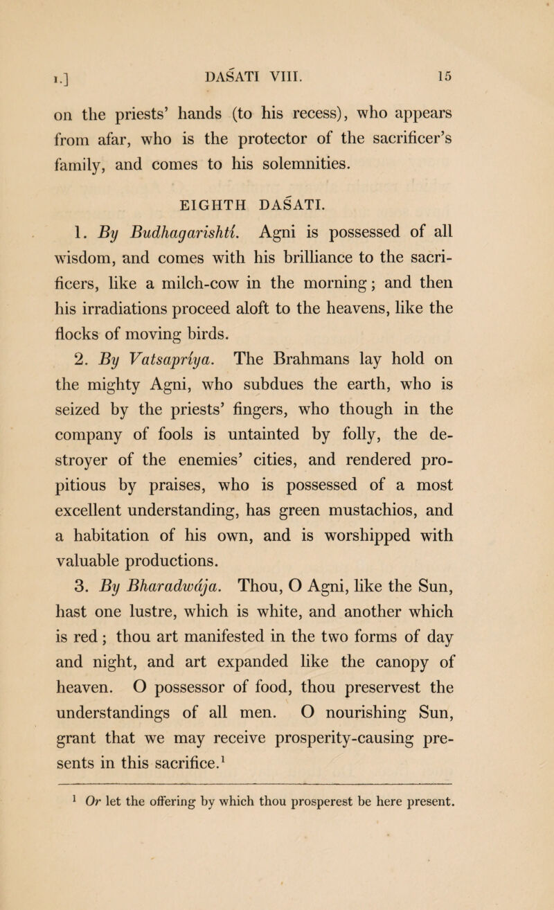 on the priests’ hands (to his recess), who appears from afar, who is the protector of the sacrificer’s family, and comes to his solemnities. EIGHTH DASATI. 1. By Budhagarishti. Agni is possessed of all wisdom, and comes with his brilliance to the sacri- ficers, like a milch-cow in the morning; and then his irradiations proceed aloft to the heavens, like the flocks of moving birds. 2. By Vatsapriya. The Brahmans lay hold on the mighty Agni, who subdues the earth, who is seized by the priests’ fingers, who though in the company of fools is untainted by folly, the de¬ stroyer of the enemies’ cities, and rendered pro¬ pitious by praises, who is possessed of a most excellent understanding, has green mustachios, and a habitation of his own, and is worshipped with valuable productions. 3. By Bharadwdja. Thou, O Agni, like the Sun, hast one lustre, which is white, and another which is red; thou art manifested in the two forms of day and night, and art expanded like the canopy of heaven. O possessor of food, thou preservest the understandings of all men. O nourishing Sun, grant that we may receive prosperity-causing pre¬ sents in this sacrifice.^ ^ Or let the offering by which thou prosperest be here present.