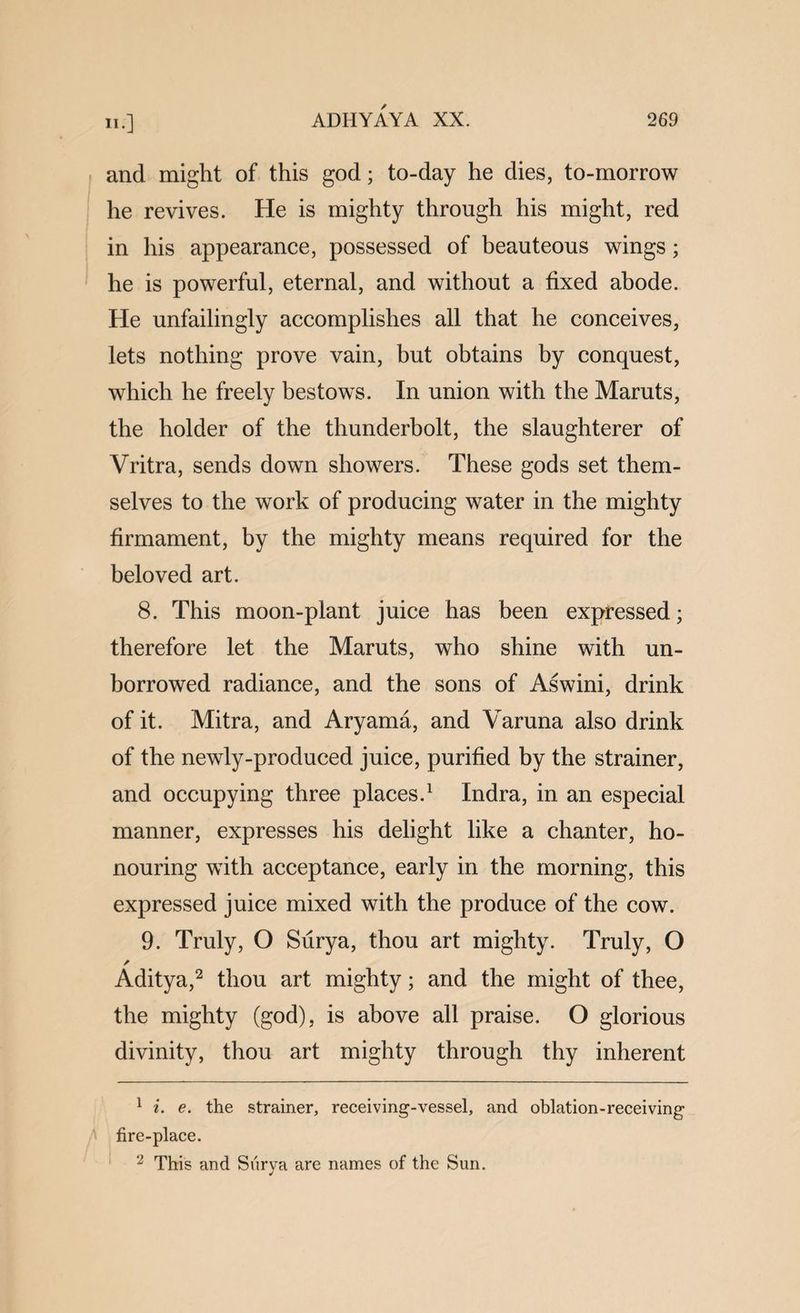 and might of this god; to-day he dies, to-morrow he revives. He is mighty through his might, red in his appearance, possessed of beauteous wings; he is powerful, eternal, and without a fixed abode. He unfailingly accomplishes all that he conceives, lets nothing prove vain, but obtains by conquest, which he freely bestows. In union with the Maruts, the holder of the thunderbolt, the slaughterer of Vritra, sends down showers. These gods set them¬ selves to the work of producing water in the mighty firmament, by the mighty means required for the beloved art. 8. This moon-plant juice has been expressed; therefore let the Maruts, who shine with un¬ borrowed radiance, and the sons of Aswini, drink of it. Mitra, and Aryama, and Varuna also drink of the newly-produced juice, purified by the strainer, and occupying three places.^ Indra, in an especial manner, expresses his delight like a chanter, ho¬ nouring with acceptance, early in the morning, this expressed juice mixed with the produce of the cow. 9. Truly, O Surya, thou art mighty. Truly, O ✓ Aditya,^ thou art mighty; and the might of thee, the mighty (god), is above all praise. O glorious divinity, thou art mighty through thy inherent ^ i. e. the strainer, receiving-vessel, and oblation-receiving fire-place. This and Siirya are names of the Sun.