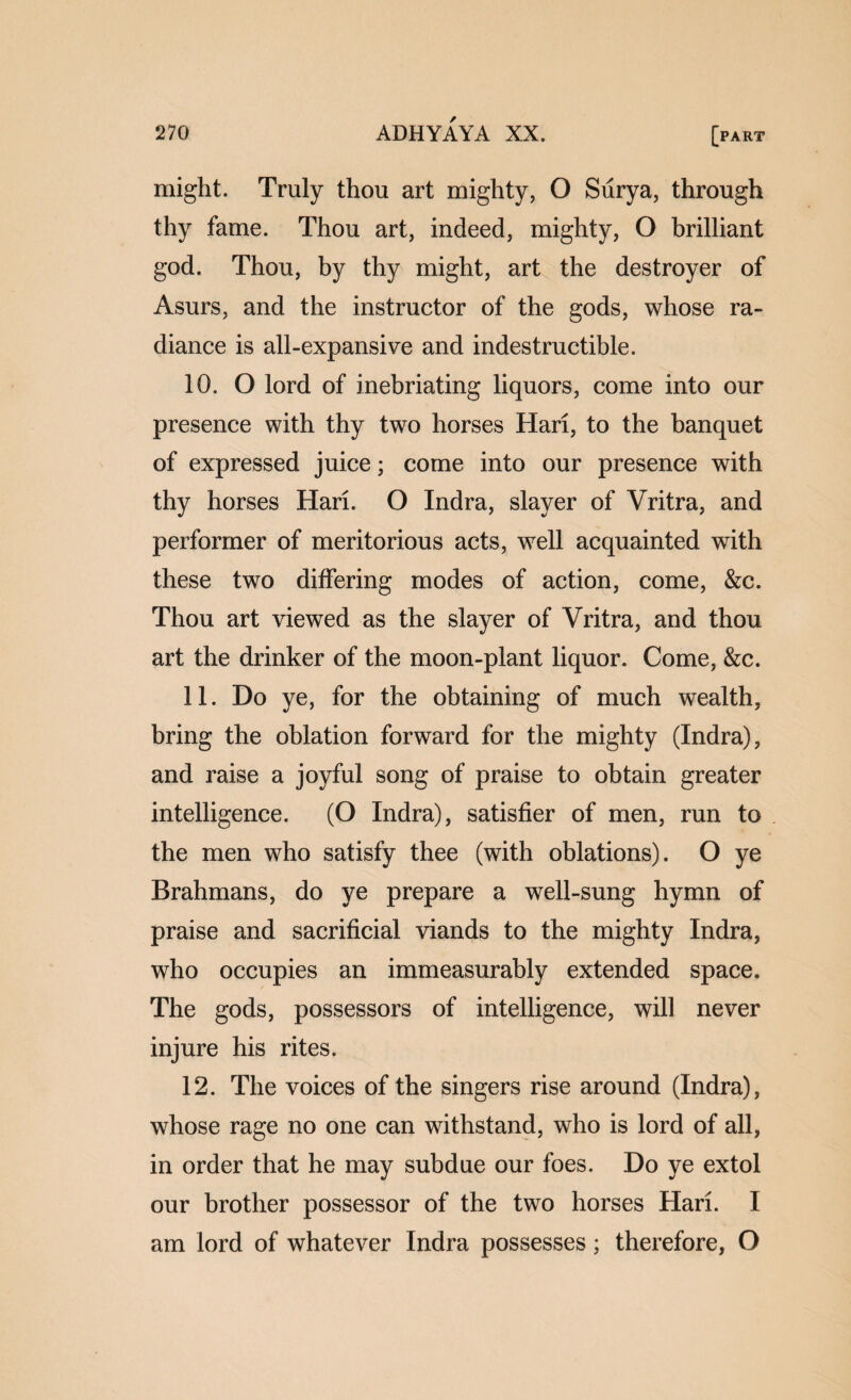 might. Truly thou art mighty, O Surya, through thy fame. Thou art, indeed, mighty, O brilliant god. Thou, by thy might, art the destroyer of Asurs, and the instructor of the gods, whose ra¬ diance is all-expansive and indestructible. 10. O lord of inebriating liquors, come into our presence with thy two horses Hari, to the banquet of expressed juice; come into our presence with thy horses Hari. O Indra, slayer of Vritra, and performer of meritorious acts, well acquainted with these two differing modes of action, come, &c. Thou art viewed as the slayer of Vritra, and thou art the drinker of the moon-plant liquor. Come, &c. 11. Do ye, for the obtaining of much wealth, bring the oblation forward for the mighty (Indra), and raise a joyful song of praise to obtain greater intelligence. (O Indra), satisfier of men, run to the men who satisfy thee (with oblations). O ye Brahmans, do ye prepare a well-sung hymn of praise and sacrificial viands to the mighty Indra, who occupies an immeasurably extended space. The gods, possessors of intelligence, will never injure his rites. 12. The voices of the singers rise around (Indra), whose rage no one can withstand, who is lord of all, in order that he may subdue our foes. Do ye extol our brother possessor of the two horses Hari. I am lord of whatever Indra possesses; therefore, O