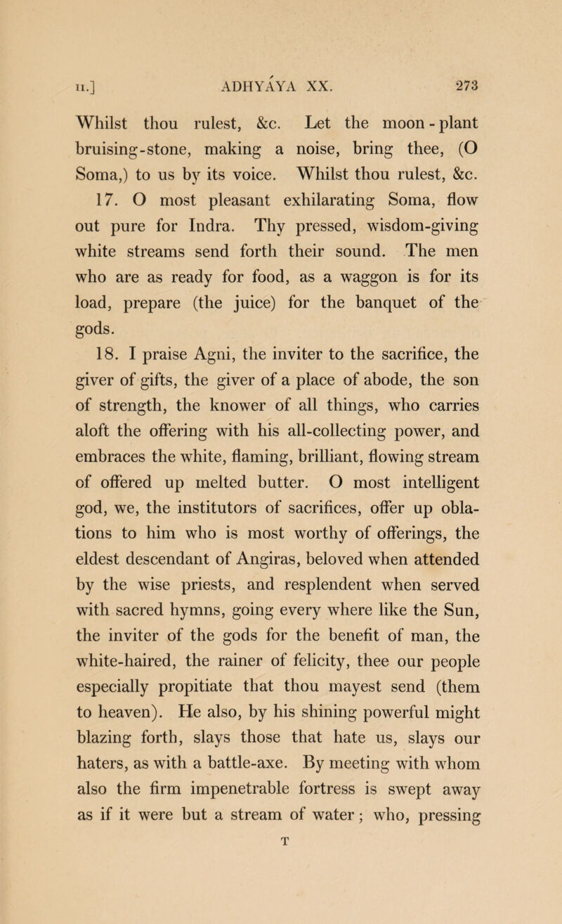 Whilst thou rulest, &c. Let the moon - plant bruising-stone, making a noise, bring thee, (O Soma,) to us by its voice. Whilst thou rulest, &c. 17. O most pleasant exhilarating Soma, flow out pure for Indra. Thy pressed, wisdom-giving white streams send forth their sound. The men who are as ready for food, as a waggon is for its load, prepare (the juice) for the banquet of the gods. 18. I praise Agni, the inviter to the sacrifice, the giver of gifts, the giver of a place of abode, the son of strength, the knower of all things, who carries aloft the offering with his all-collecting power, and embraces the white, flaming, brilliant, ffowing stream of offered up melted butter. O most intelligent god, we, the institutors of sacrifices, offer up obla¬ tions to him who is most worthy of offerings, the eldest descendant of Angiras, beloved when attended by the wise priests, and resplendent when served with sacred hymns, going every where like the Sun, the inviter of the gods for the benefit of man, the white-haired, the rainer of felicity, thee our people especially propitiate that thou mayest send (them to heaven). He also, by his shining powerful might blazing forth, slays those that hate us, slays our haters, as with a battle-axe. By meeting with whom also the firm impenetrable fortress is swept away as if it were but a stream of water; who, pressing T