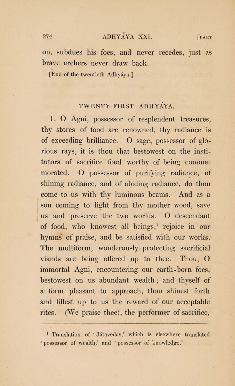 on, subdues his foes, and never recedes, just as brave archers never draw back. [End of the twentieth Adhyaya.] TWENTY-FIRST ADHYAYA. 1. O Agni, possessor of resplendent treasures, thy stores of food are renowned, thy radiance is of exceeding brilliance. O sage, possessor of glo¬ rious rays, it is thou that bestowest on the insti- tutors of sacrifice food worthy of being comme¬ morated. O possessor of purifying radiance, of shining radiance, and of abiding radiance, do thou come to us with thy luminous beams. And as a son coming to light from thy mother wood, save . us and preserve the two worlds. O descendant of food, who knowest all beings,' rejoice in our hymns' of praise, and be satisfied with our works. The multiform, wonderously-protecting sacrificial viands are being offered up to thee. Thou, O immortal Agni, encountering our earth-born foes, bestowest on us abundant wealth; and thyself of a form pleasant to approach, thou shinest forth and fillest up to us the reward of our acceptable rites. (We praise thee), the performer of sacrifice. ^ Translation of ‘ Jatavedas/ which is elsewhere translated ‘ possessor of wealth/ and ‘ possessor of knowledge.’