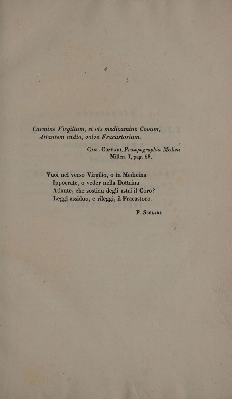 Carmine Virgilium, si vis medicamine Cooum, Atlantem radio, volve Fracastorium. Casp. ConRapi, Prosopographia Medica Millen. I, pag. 58. Vuoi nel verso Virgilio, o in Medicina Ippocrate, o veder nella Dottrina Atlante, che sostien degli astri il Coro? Leggi assiduo, e rileggi, il Fracastoro.