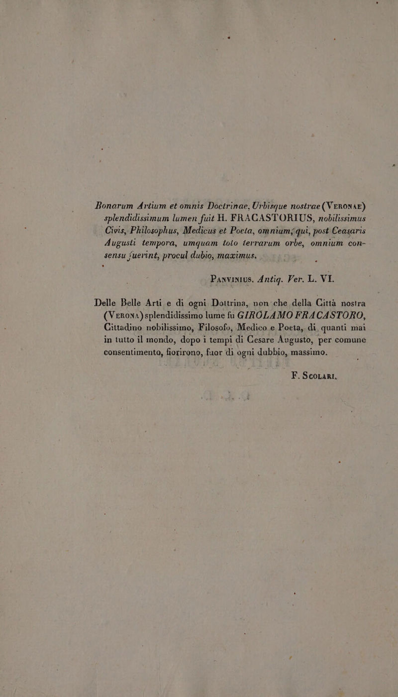 Bonarum Artium et omnis Doctrinae, Urbisque nostrae(VERONAE) splendidissimum lumen fuit H. FRACASTORIUS, nobilissimus Civis, Philosophus, Medicus et Poeta, omnium; qui, post Ceasaris Augusti tempora, umquam toto terrarum orbe, omnium con- sensu fuerint, procul dubio, maximus, PANVINIUS. Antiq. Ver. L. VI. Delle Belle Arti e di ogni. Dottrina, non che della Città nostra (Verona) splendidissimo lume fu GIROLAMO FRACASTORO, Cittadino nobilissimo, Filosofo, Medico e Poeta, di, quanti mai in tutto il mondo, dopo i i tempi di Cesare Augusto, per comune consentimento, fiorirono, fuor di ogni dubbio, massimo.