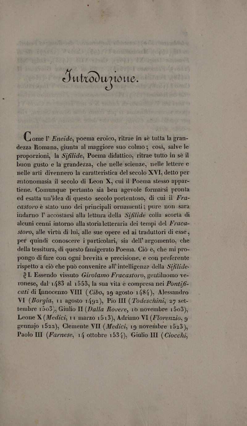 Sutod upto iftos (ione l' Eneide, poema eroico, ritrae in sè tutta la gran- dezza Romana, giunta al maggiore suo colmo ; cosi, salve le proporzioni, la Sifilide, Poema didattico, ritrae tutto in sè il buon gusto e la grandezza, che nelle scienze, nelle lettere e nelle arti divennero la caratteristica del secolo XVI, detto per antonomasia il secolo di Leon X, cui il Poema stesso appar- tiene. Comunque pertanto sia ben agevole formarsi pronta ed esatta un'idea di questo secolo portentoso, di cui il Fra- castoro è stato uno dei principali ornamenti; pure non sarà indarno 1° accostarsi alla lettura della $;filide colla scorta di alcuni cenni intorno alla storialetteraria dei tempi del Fraca- storo, alle virtù di lui, alle sue opere ed ai traduttori di esse, per quindi conoscere i particolari, sia dell’ argomento, che della tessitura, di questo famigerato Poema. Ciò è, che mi pro- pongo di fare con ogni brevità e precisione, e con preferente rispetto a ciò che può convenire all’ intelligenza della Siflide- QI. Essendo vissuto Girolamo Fracastoro, gentiluomo ve- ronese, dal: 1485 al 1553, la sua vila è compresa nei Pontift- cati di Innocenzo VIII (Cibo, 29 agosto 1484), Alessandro VI (Borgia, 11 agosto 1492), Pio III ( Todeschini, 27 set- tembre 1903), Giulio II (Dalla Rovere, 10 novembre 1503), Leone X (Medici, 11 marzo 1513), Adriano VI (Florenzio, 9 gennajo 1522), Clemente VII ( Medici, 19 novembre 1523), Paolo HI (Farnese, 14 ottobre 1534), Giulio III ( Ciocchi,