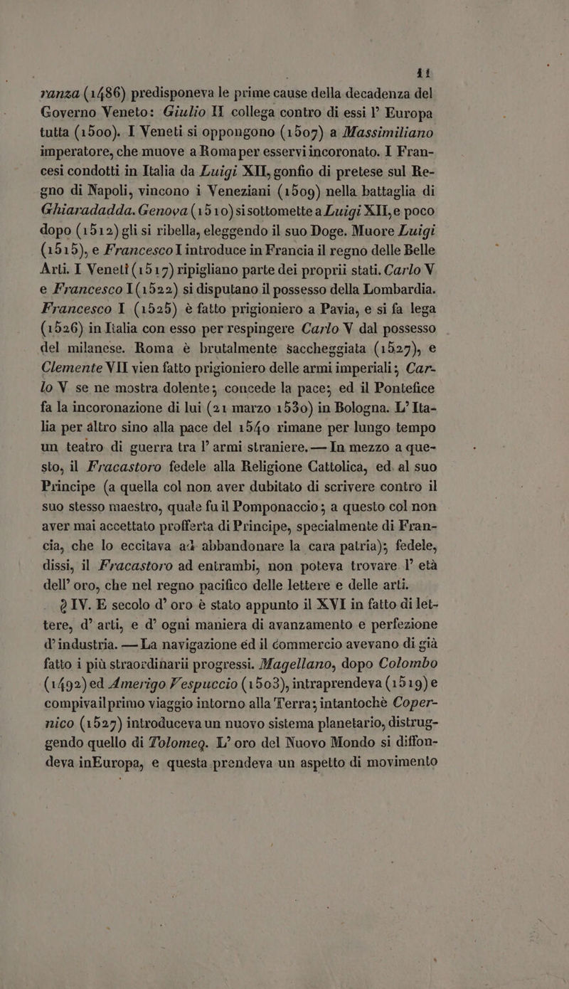 i i si ranza (1486) predisponeva le prime cause della decadenza del Governo Veneto: Giulio I collega contro di essi ' Europa tutta (1500). I Veneti si oppongono (1507) a Massimiliano imperatore, che muove a Romaper esserviincoronato. I Fran- cesi condotti in Italia da Luigi XII, gonfio di pretese sul Re- gno di Napoli, vincono i Veneziani (1509) nella battaglia di Ghiaradadda. Genova(1510)sisottomette a Luigi XII, e poco dopo (1512) gli si ribella, eleggendo il suo Doge. Muore Luigi (1515), e Francesco introduce in Francia il regno delle Belle Arli. I Veneti (1517) ripigliano parte dei proprii stati. Carlo V e Francesco 1(1522) si disputano il possesso della Lombardia. Francesco Y (1525) è fatto prigioniero a Pavia, e si fa lega (1526) in Italia con esso per respingere Carlo V dal possesso del milanese. Roma è brutalmente saccheggiata (1527), e Clemente VII vien fatto prigioniero delle armi imperiali; Car- lo V. se ne mostra dolente; concede la pace; ed il Pontefice fa la incoronazione di lui (21 marzo 1530) in Bologna. L' Ita- lia per altro sino alla pace del 1540 rimane per lungo tempo un teatro di guerra tra 1’ armi straniere, — In mezzo a que- sto; il Fracastoro fedele alla Religione Cattolica, ed. al suo Principe (a quella col non aver dubitato di scrivere contro il suo stesso maestro, quale fu il Pomponaccio ; a questo col non aver mai accettato profferta di Principe, specialmente di Fran- cia, che lo eccitava ad abbandonare la cara patria); fedele, dissi, il Fracastoro ad entrambi, non poteva trovare. l’ età dell’ oro, che nel regno pacifico delle lettere e delle arti. @ IV. E secolo d' oro è stato appunto il XVI in fatto di let- tere, d' arti, e d’ ogni maniera di avanzamento e perfezione d’ industria. — La navigazione ed il commercio avevano di già fatto i più straordinarii progressi. Magellano, dopo Colombo (1492) ed Amerigo Vespuccio (1503), intraprendeva (1519) e compivailprimo viaggio intorno alla Terra; intantochè Coper- nico (1527) introduceva un nuovo sistema planetario, distrug- gendo quello di Tolomeg. Loro del Nuovo Mondo si diffon- deva.inEuropa, e questa.prendeva un aspetto di movimento