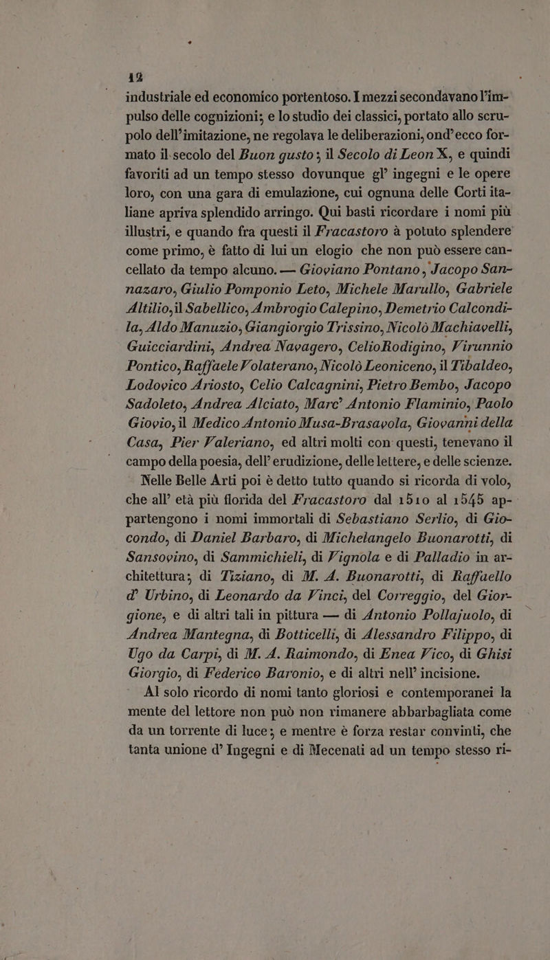 industriale ed economico portentoso. I mezzi secondavano l'im- pulso delle cognizioni; e lo studio dei classici, portato allo scru- polo dell’imitazione, ne regolava le deliberazioni, ond'ecco for- mato il.secolo del Buon gusto: il Secolo di Leon X, e quindi favoriti ad un tempo stesso dovunque gl' ingegni e le opere loro, con una gara di emulazione, cui ognuna delle Corti ita- liane apriva splendido arringo. Qui basti ricordare i nomi più illustri, e quando fra questi il Fracastoro à potuto splendere come primo, è fatto di lui un elogio che non può essere can- cellato da tempo alcuno. — Gioviano Pontano, Jacopo San- nazaro, Giulio Pomponio Leto, Michele Marullo, Gabriele Altilio,il Sabellico, Ambrogio Calepino, Demetrio Calcondi- la, Aldo Manuzio, Giangiorgio Trissino, Nicolò Machiavelli, Guicciardini, Andrea Navagero, CelioRodigino, Virunnio Pontico, Raffaele Volaterano, Nicolò Leoniceno, il Tibaldeo, Lodovico Ariosto, Celio Calcagnini, Pietro Bembo, Jacopo Sadoleto, Andrea Alciato, Marc Antonio Flaminio, Paolo Giovio, il Medico Antonio Musa-Brasavola, Giovanni della Casa, Pier Valeriano, ed altri molti con questi, tenevano il campo della poesia, dell’ erudizione, delle lettere, e delle scienze. - Nelle Belle Arti poi è detto tutto quando si ricorda di volo, che all’ età più florida del Fracastoro dal 1510 al 1545 ap-. partengono i nomi immortali di Sebastiano Serlio, di Gio- condo, di Daniel Barbaro, di Michelangelo Buonarotti, di Sansovino, di Sammichieli, di Vignola e di Palladio in ar- chitettura; di Tiziano, di M. A. Buonarotti, di Raffaello d' Urbino, di Leonardo da Vinci, del Correggio, del Gior- gione, e di altri tali in pittura — di Antonio Pollajuolo, di Andrea Mantegna, di Botticelli, di Alessandro Filippo, di Ugo da Carpi, di M. A. Raimondo, di Enea Vico, di Ghisi Giorgio, di Federico Baronio, e di altri nell’ incisione. AI solo ricordo di nomi tanto gloriosi e contemporanei la mente del lettore non può non rimanere abbarbagliata come da un torrente di luce; e mentre e forza restar convinti, che tanta unione d' Ingegni e di Mecenali ad un tempo stesso ri-