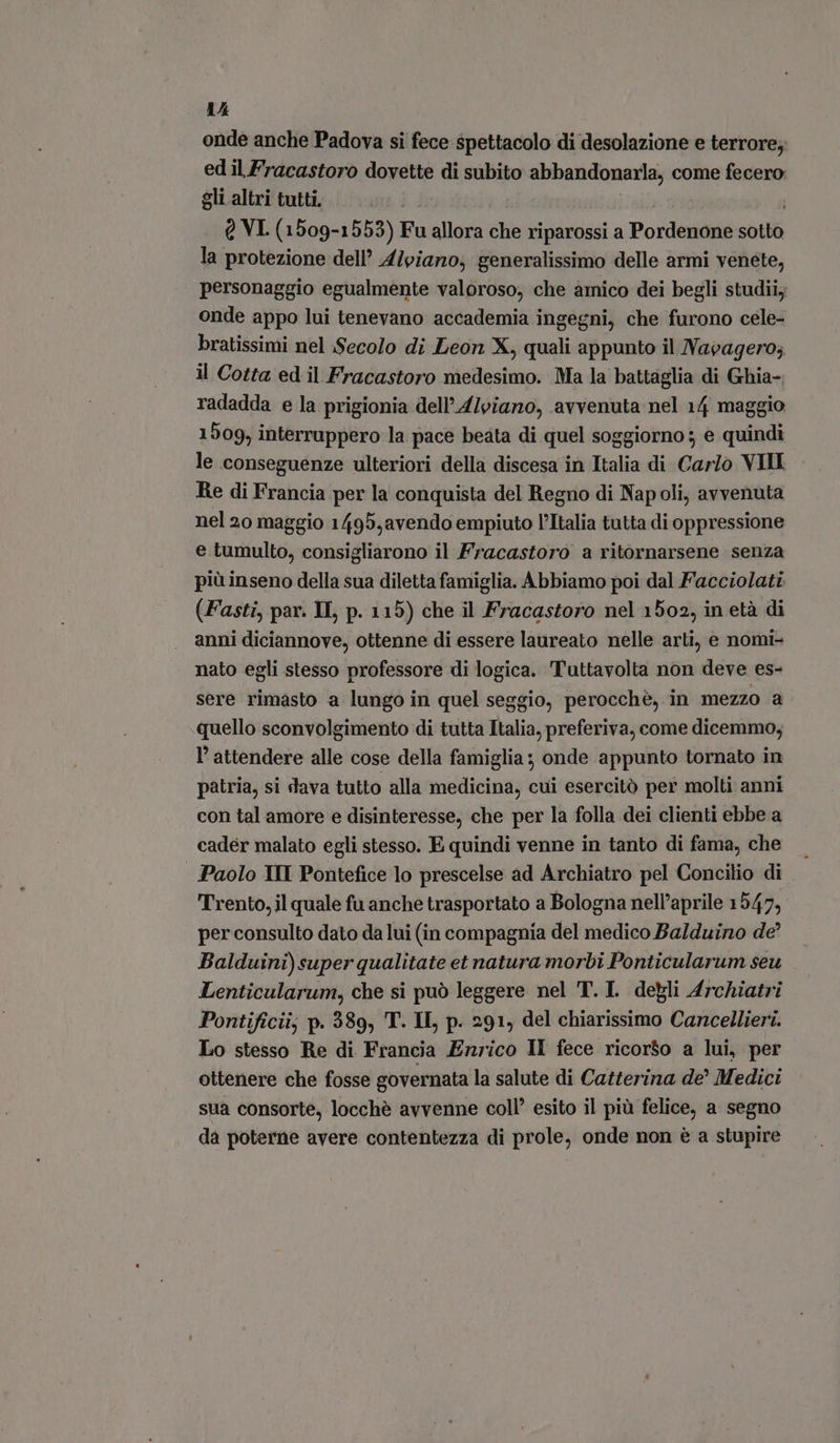 onde anche Padova si fece spettacolo di desolazione e terrore; ed il Fracastoro dovette di subito abbandonarla, come fecero gli altri tutti. | | | 5: Q VI. (1509-1552) Fu allora che riparossi a Pordenone sotto la protezione dell’ Alviano; generalissimo delle armi venéte, personaggio egualmente valoroso, che amico dei begli studiiy onde appo lui tenevano accademia ingegni, che furono cele- bratissimi nel Secolo di Leon X, quali appunto il Navagero; il Cotta ed il Fracastoro medesimo. Ma la battaglia di Ghia- radadda e la prigionia dell’A/viaro, avvenuta nel 14 maggio 1509, interruppero la pace beata di quel soggiorno; e quindi le conseguenze ulteriori della discesa in Italia di Carlo VIII Re di Francia per la conquista del Regno di Napoli, avvenuta nel 20 maggio 1495,avendo empiuto l'Italia tutta di oppressione e tumulto, consigliarono il Fracastoro a ritornarsene senza più inseno della sua diletta famiglia. Abbiamo poi dal Facciolati (Fasti, par. IL, p. 115) che il Fracastoro nel 1502, in età di anni diciannove, ottenne di essere laureato nelle arti, e nomi- nato egli stesso professore di logica. Tuttavolta non deve es- sere rimasto a lungo in quel seggio, perocchè, in mezzo a quello sconvolgimento di tutta Italia, preferiva, come dicemmo; l' attendere alle cose della famiglia; onde appunto tornato in patria, si dava tutto alla medicina, cui esercitò per molti anni con tal amore e disinteresse, che per la folla dei clienti ebbe a cader malato egli stesso. E quindi venne in tanto di fama, che | Paolo IMI Pontefice lo prescelse ad Archiatro pel Concilio di Trento, il quale fu anche trasportato a Bologna nell’aprile 154 7, per consulto dato da lui (in compagnia del medico Balduino de Balduini)super qualitate et natura morbi Ponticularum seu Lenticularum, che si può leggere nel T.I. degli A4rchiatri Pontificii; p. 389, T. IL, p. 291, del chiarissimo Cancellieri. Lo stesso Re di Francia Enrico Il fece ricorso a lui, per ottenere che fosse governata la salute di Catterina de' Medici sua consorte, locchè avvenne coll’ esito il più felice, a segno da poterne avere contentezza di prole, onde non è a stupire