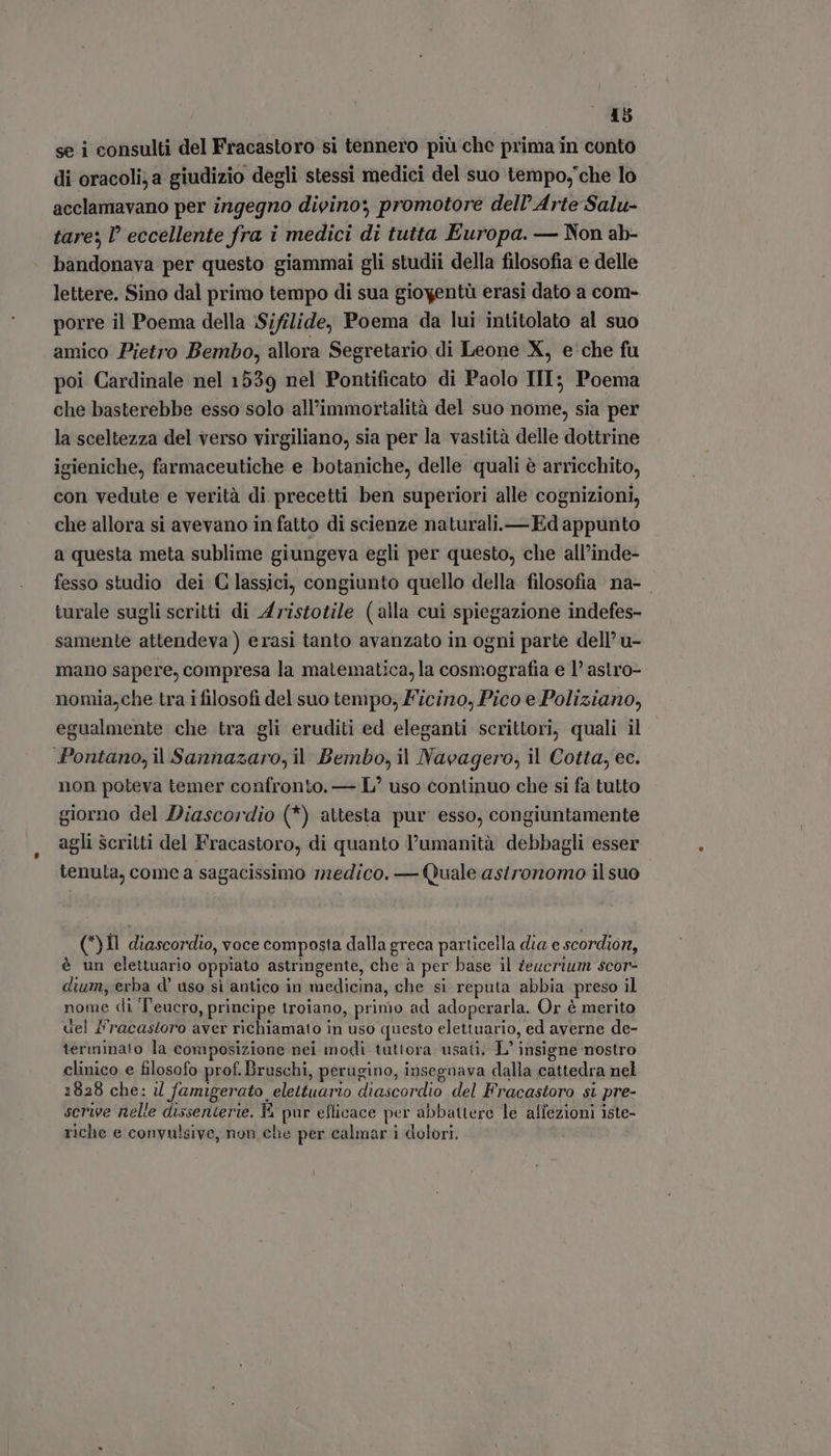 se i consulti del Fracastoro si tennero più che prima in conto di oracoli;a giudizio degli stessi medici del suo tempo, che lo acclamavano per ingegno divino; promotore dell’ Arte Salu- tare; ! eccellente fra i medici di tutta Europa. — Non ab- bandonava per questo giammai gli studii della filosofia e delle lettere. Sino dal primo tempo di sua gioyentù erasi dato a com- porre il Poema della Sifilide, Poema da lui intitolato al suo amico Pietro Bembo, allora Segretario di Leone X, e che fu poi Cardinale nel 1539 nel Pontificato di Paolo III; Poema che basterebbe esso solo all'immortalità del suo nome, sia per la sceltezza del verso virgiliano, sia per la vastità delle dottrine igieniche, farmaceutiche e botaniche, delle quali è arricchito, con vedute e verità di precetti ben superiori alle cognizioni, che allora si avevano in fatto di scienze naturali.—Ed appunto a questa meta sublime giungeva egli per questo, che all’inde- fesso studio dei Classici, congiunto quello della filosofia na- turale sugli scritti di Aristotile (alla cui spiegazione indefes- samente attendeva ) erasi tanto avanzato in ogni parte dell’ u- mano sapere, compresa la matematica, la cosmografia e I? astro- nomia,che tra i filosofi del suo tempo, Ficino, Pico e Poliziano, egualmente che tra gli eruditi ed eleganti scrittori, quali il Pontano, il Sannazaro, il Bembo, il Navagero, il Cotta, ec. non poteva temer confronto. — L' uso continuo che si fa tutto giorno del Diascordio (*) attesta pur esso, congiuntamente agli scritti del Fracastoro, di quanto l'umanità debbagli esser tenuta, come a sagacissimo medico. — Quale asironomo il suo (*)Il diascordio, voce composta dalla greca particella dia e scordiorz, è un elettuario oppiato astringente, che à per base il Zeucrium scor- dium, erba d' uso si antico in medicina, che si reputa abbia preso il nome di 'T'eucro, principe troiano, primo ad adoperarla. Or è merito del F'racastoro aver richiamato in uso questo elettuario, ed averne de- terminato la composizione nei modi tuttora usati. L' insigne nostro clinico e filosofo prof. Bruschi, perugino, insegnava dalla cattedra nel 1828 che: il famigerato elettuario diascordio del Fracastoro si pre- scrive nelle dissenterie. V pur efficace per abbattere le affezioni iste- riche e convulsive, non che per calmar i dolori.