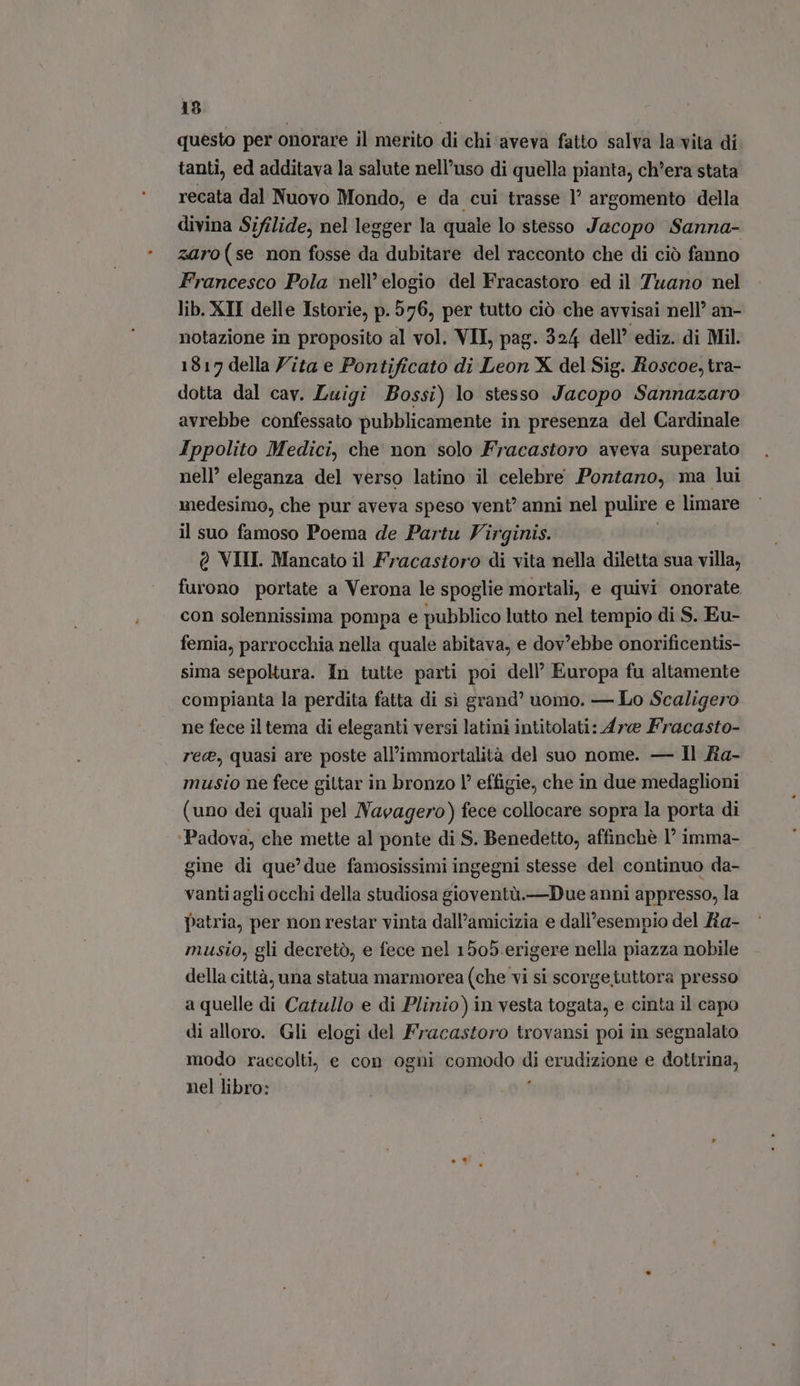 questo per onorare il merito di chi aveva fatto salva la vita di tanti, ed additava la salute nell'uso di quella pianta, ch'era stata recata dal Nuovo Mondo, e da cui trasse l' argomento della divina Sifilide, nel legger la quale lo stesso Jacopo Sanna- zaro (se non fosse da dubitare del racconto che di ciò fanno Francesco Pola nell’ elogio del Fracastoro ed il Tuano nel lib. XII delle Istorie, p. 576, per tutto ciò che avvisai nell’ an- notazione in proposito al vol. VII, pag. 324 dell’ ediz. di Mil. 1817 della Zita e Pontificato di Leon X del Sig. Roscoe, tra- dotta dal cav. Luigi Bossi) lo stesso Jacopo Sannazaro avrebbe confessato pubblicamente in presenza del Cardinale Ippolito Medici, che non solo Fracastoro aveva superato nell eleganza del verso latino il celebre Pontano, ma lui medesimo, che pur aveva speso vent’ anni nel pulire e limare il suo famoso Poema de Partu Virginis. Q VIII. Mancato il Fracastoro di vita nella diletta sua villa, furono portate a Verona le spoglie mortali, e quivi onorate con solennissima pompa e pubblico lutto nel tempio di S. Eu- femia, parrocchia nella quale abitava, e dov'ebbe onorificentis- sima sepoltura. In tutte parti poi dell’ Europa fu altamente compianta la perdita fatta di sì grand’ uomo. — Lo Scaligero ne fece il tema di eleganti versi latini intitolati: Are Fracasto- rec, quasi are poste all'immortalità del suo nome. — Il fia- musio ne fece giltar in bronzo effigie, che in due medaglioni (uno dei quali pel Navagero) fece collocare sopra la porta di Padova, che mette al ponte di S. Benedetto, affinchè 1° imma- gine di que’ due famosissimi ingegni stesse del continuo da- vanti agli occhi della studiosa gioventù.—Due anni appresso, la patria, per non restar vinta dall'amicizia e dall'esempio del Ra- musio, gli decretò, e fece nel 1505. erigere nella piazza nobile della città, una statua marmorea (che vi si scorgetuttora presso a quelle di Catullo e di Plinio) in vesta togata, e cinta il capo di alloro. Gli elogi del Fracastoro trovansi poi in segnalato modo raccolti, e con ogni comodo i erudizione e dottrina, nel libro:
