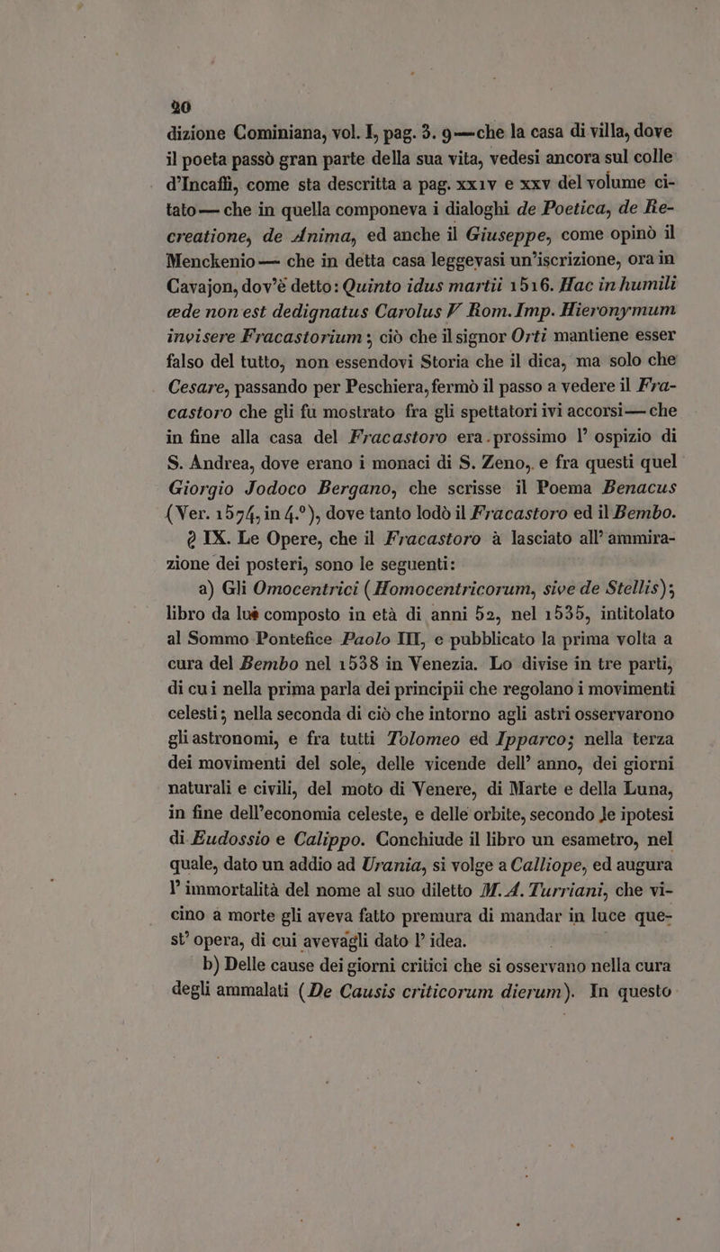 dizione Cominiana, vol. I, pag. 3. 9—che la casa di villa, dove il poeta passò gran parte della sua vita, vedesi ancora sul colle . d'Incaffi, come sta descritta a pag. xx1v e xxv del volume ci- tato — che in quella componeva i dialoghi de Poetica, de Re- creatione, de Anima, ed anche il ones dn come opino il Menckenio — che in detta casa leggevasi un'iscrizione, ora in Cavajon, dov'é detto: Quinto idus martii 1516. Hac in humili cede non est dedignatus Carolus V Rom.Imp. Hieronymum invisere Fracastorium ; ciò che il signor Orti mantiene esser falso del tutto, non essendovi Storia che il dica, ma solo che . Cesare, passando per Peschiera, fermò il passo a vedere il Fra- castoro che gli fu mostrato fra gli spettatori ivi accorsi — che in fine alla casa del Fracastoro era.prossimo l' ospizio di S. Andrea, dove erano i monaci di S. Zeno, e fra questi quel Giorgio Jodoco Bergano, che scrisse il Poema Benacus (Ver. 1574, in 4.°), dove tanto lodò il Fracastoro ed il Bembo. 0 IX. Le Opere, che il Fracastoro à lasciato all’ ammira- zione dei posteri, sono le seguenti: a) Gli Omocentrici ( Homocentricorum, sive de Stellis); libro da lu$ composto in età di anni 52, nel 1535, intitolato al Sommo Pontefice Paolo IMI, e pubblicato la prima volta a cura del Bembo nel 1538 in Venezia. Lo divise in tre parti, di cui nella prima parla dei principii che regolano i movimenti celesti ; nella seconda di ciò che intorno agli astri osservarono gli astronomi, e fra tutti Tolomeo ed Ipparco; nella terza dei movimenti del sole, delle vicende dell’ anno, dei giorni naturali e civili, del moto di Venere, di Marte e della Luna, in fine dell’economia celeste, e delle orbite, secondo le ipotesi di Eudossio e Calippo. Conchiude il libro un esametro, nel quale, dato un addio ad Urania, si volge a Calliope, ed augura I’ immortalità del nome al suo diletto JH. 4. Turriani, che vi- cino a morte gli aveva fatto premura di mandar in luce que- st’ opera, di cui avevagli dato l^ idea. b) Delle cause dei giorni critici che si osservano nella cura degli ammalati (De Causis criticorum dierum). In questo.