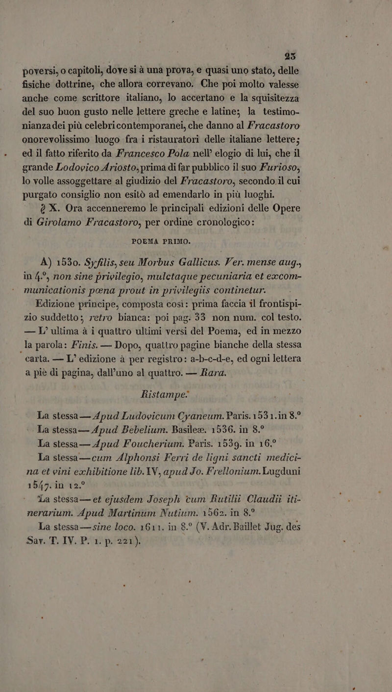 25 poversi, o capitoli, dove si à una prova, e quasi uno stato, delle fisiche dottrine, che allora correvano. Che poi molto valesse anche come scrittore italiano, lo accertano e la squisitezza del suo buon gusto nelle lettere greche e latine; la testimo- nianza dei più celebricontemporanei, che danno al Fracastoro onorevolissimo luogo fra i ristauratori delle italiane lettere; ed il fatto riferito da Francesco Pola nell’ elogio di lui, che il grande Lodovico Ariosto, prima di far pubblico il suo Furioso, lo volle assoggettare al giudizio del Fracastoro, secondo.il cui purgato consiglio non esitó ad emendarlo in piü luoghi. Q X. Ora accenneremo le principali edizioni delle Opere di Girolamo Fracastoro, per ordine cronologico: POEMA PRIMO. A) 1530. Syfilis, seu Morbus Gallicus. Ver. mense aug., in 42, non sine privilegio, mulctaque pecuniaria et excom- municationis pena prout in prieilegüs continetur. Edizione principe, composta cosi: prima faccia il frontispi- zio suddetto ; retro bianca: poi pag. 33 non num. col testo. — L’ ultima à i quattro ultimi versi del Poema, ed in mezzo la parola: Finis. — Dopo, quattro pagine bianche della stessa carta. — L' edizione à per registro: a-b-c-d-e, ed ogni lettera a piè di pagina, dall'uno al quattro. — Fara. Ristampe” La stessa — 4pud Ludovicum Cyaneum. Paris.1931.in 8? La stessa — Apud Bebelium. Basileze. 1536. in 8.? La stessa — 4pud Foucherium. Paris. 1539. in 16° La stessa —cum Alphonsi Ferri de ligni sancti medici- na et eini exhibitione lib. YV, apud Jo. Frellonium. Lugduni 1547. in 12? d.a stessa — et ejusdem Joseph cum Rutilit Claudii iti- nerarium. Apud Martinum Nutium. 1562. in 8? La stessa — sine loco. 1611. in 8.° (V. Adr. Baillet Jug. des