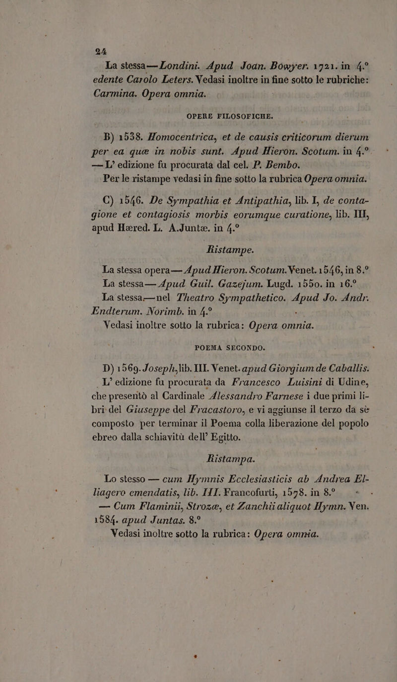 La stessa — Londini. Apud Joan. Bowyer. 1721. in. 4.° edente Carolo Leters. Vedasi inoltre in fine sotto le rubriche: Carmina. Opera omnia. OPERE FILOSOFICHE. B) 1538. Homocentrica, et de causis criticorum dierum per ea que in nobis sunt. Apud Hieron. Scotum. in 4.°. — I edizione fu procuratà dal cel. P. Bembo. Per le ristampe vedasi in fine sotto la rubrica Opera omnia. C) 1546. De Sympathia et Antipathia, lib. I, de conta- gione et contagiosis morbis eorumque curatione, lib. III, apud Hared. L. A.Junte. in 4.° Ristampe. La stessa opera— Apud Hieron. Scotum. Venet. 1946, in 8.° La stessa— Apud Guil. Gazejum. Lugd. 1550. in 16. La stessa—nel Teatro Sympathetico. Mid Jo. Andr. Endterum. Norimb. in 4? Vedasi inoltre sotto la rubrica: Opera omnia. POEMA SECONDO. D) 1569.Joseph,lib. III. Venet. apud Giorgium de Caballis. . I edizione fu procurata da Francesco Luisini di Udine, che presentò al Cardinale Alessandro Farnese i due primi li- bri del Giuseppe del Fracastoro, e vi aggiunse il terzo da sè composto per terminar il Poema colla liberazione del popolo ebreo dalla schiavità dell’ Egitto. Ristampa. Lo stesso — cum Hymnis Ecclesiasticis ab Andrea El- liagero emendatis, lib. ITI. Francofurti, 1578. in 8.° — Cum Flaminii, Stroze, et Zanchii aliquot Hymn. Ven. 1584. apud Juntas. 8. Vedasi inoltre sotto la rubrica: Opera omnia.